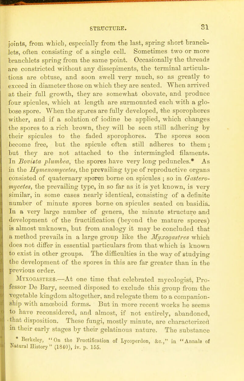 joints, from which, especially from the last, spring short branch- lets, often consisting of a single cell. Sometimes two or more branchlets spring from the same point. Occasionally the threads are constricted without any dissepiments, the terminal articula- tions are obtuse, and soon swell very much, so as greatly to exceed in diameter those on which they are seated. When arrived at their fall growth, they are somewhat obovate, and produce four spicules, which at length are surmounted each with a glo- bose spore. When the spares are fully developed, the sporophores wither, and if a solution of iodine be applied, which changes the spores to a rich brown, they will be seen still adhering by their spicules to the faded sporophores. The spores soon become free, but the spicule often still adheres to them; but they are not attached to the intermingled filaments. In Bovista plumbea, the spores have very long peduncles.* As in the Hymenomycetes, the prevailing type of reproductive organs consisted of quaternary spores borne on spicules ; so in Gastero- mycetes, the prevailing typo, in so far as it is yet known, is very similar, in some cases nearly identical, consisting of a definite number of minute spores borne on spicules seated on basidia. In a very large number of genera, the minute structure and development of the fructification (beyond the mature spores) is almost unknown, but from analogy it may be concluded that a method prevails in a large group like the Myxoqastres which does not differ in essential particulars from that which is known to exist in other groups. The difficulties in the way of studying the development of the spores in this are far greater than in the previous order. Mtxogastres.—At one time that celebrated mycologist, Pro- fessor De Bary, seemed disposed to exclude this group from the vegetable kingdom altogether, and relegate them to a companion- ship with amoeboid forms. But in more recent works he seems to have reconsidered, and almost, if not entirely, abandoned, that disposition. These fungi, mostly minute, are characterized in their early stages by their gelatinous nature. The substance * Berkeley, On the Fructification of Lycoperdon, &c, in Annals of Natural History (1840), iv. p. 155.
