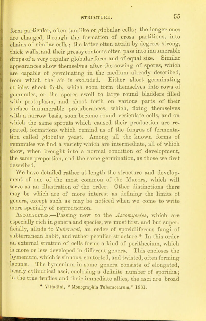form particular, often tun-like or globular cells; the longer ones are changed, through the formation of cross partitions, into chains of similar cells ; the latter often attain by degrees strong, thick walls, and their greasy contents often pass into innumerable drops of a very regular globular form and of equal size. Similar appearances show themselves after the sowing of spores, which are capable of germinating in the medium already described, from which the air is excluded. Either short germinating utricles ghoot forth, which soon form themselves into rows of gemmules, or the spores swell to large round bladders filled with protoplasm, and shoot forth on various parts of their surface innumerable protuberances, which, fixing themselves with a narrow basis, soon become round vesiculate cells, and on which the same sprouts which caused their production are re- peated, formations which remind us of the fungus of fermenta- tion called globular yeast. Among all the known forms of gemmules we find a variety which are intermediate, all of which show, when brought into a normal condition of development, the same proportion, and the same germination, as those we first described. We have detailed rather at length the structure and develop- ment of one of the most common of the Mucors, which will serve as an illustration of the order. Other distinctions there may be which are of more interest as defining the limits of genera, except such as may be noticed when we come to write more specially of reproduction. Ascohycetes.—Passing now to the Ascomycetes, which are especially rich in genera and species, we must first, and but super- ficially, allude to Tuheracei, an order of sporidiiferous fungi of subterranean babit, and rather peculiar structure.* In this order an external stratum of cells forms a kind of perithecium, which is more or less developed in different genera. This encloses the hymenium, which is sinuous, contorted, and twisted, often forming lacunae. The hymenium in some genera consists of elongated, nearly cylindrical asci, enclosing a definite number of sporidia; in the true trufnes and their immediate allies, the asci are broad * Vittadini,  Monographia Tubcraccarum, 1831.