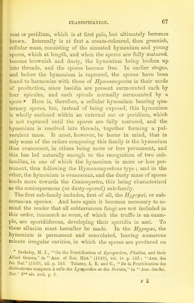 coat or peridium, which, is at first pale, but ultimately becomes brown. Internally is at first a cream-coloured, then greenish, cellular mass, consisting of the sinuated hymenium and young spores, which at length, and when the spores are fully matured, become brownish and dusty, the hymenium being broken up into threads, and the spores become free. In earlier stages, and before the hymenium is ruptured, the spores have been found to harmonize with those of Hymenomyceies in their mode of production, since basidia are present surmounted each by •four spicules, and each spicule normally surmounted by a spore.* Here is, therefore, a cellular hymenium bearing qua- ternary spores, but, instead of being exposed, this hymenium is wholly enclosed within an external sac or peridium, which is not ruptured until the spores are fully matured, and the hymenium is resolved into threads, together forming a pul- verulent mass. It must, however, be borne in mind, that in only some of the orders composing this family is the hymenium thus evanescent, in others being more or less permanent, and this has led naturally enough to the recognition of two sub- families, in one of which the hymenium is more or less per- manent, thus following the Hymenomycetous type ; and in the other, the hymenium is evanescent, and the dusty mass of spores tends more towards the Coniomycetes, this being characterized as the coniospermous (or dusty-spored) sub-family. The first sub-family includes, first of all, the Hypogcei, or sub- terranean species. And here again it becomes necessary to re- mind the reader that all subterranean fungi are not included in this order, inasmuch as some, of which the truffle is an exam- ple, are sporidiiferous, developing their sporidia in asci. To these allusion must hereafter be made. In the Hypogcei, the hymenium is permanent and convoluted, leaving numerous minute irregular cavities, in which the spores are produced on * Berkeley, M. J., On the Fructification of Lycoperdon, Phallus, and their Allied Genera, in Ann. of Nat. Hist. (1840), vol. iv. p. 155; Ann. dea Sci. Nat. (1839), xii. p. 163. Tulasne, L. It. and C,  De la Fructification des Scleroderma comparce a celle des Lycoptrdon et des Bnvista, in Ann. des Sci. Nat. 2me s6r. xvii. p. o. P 2