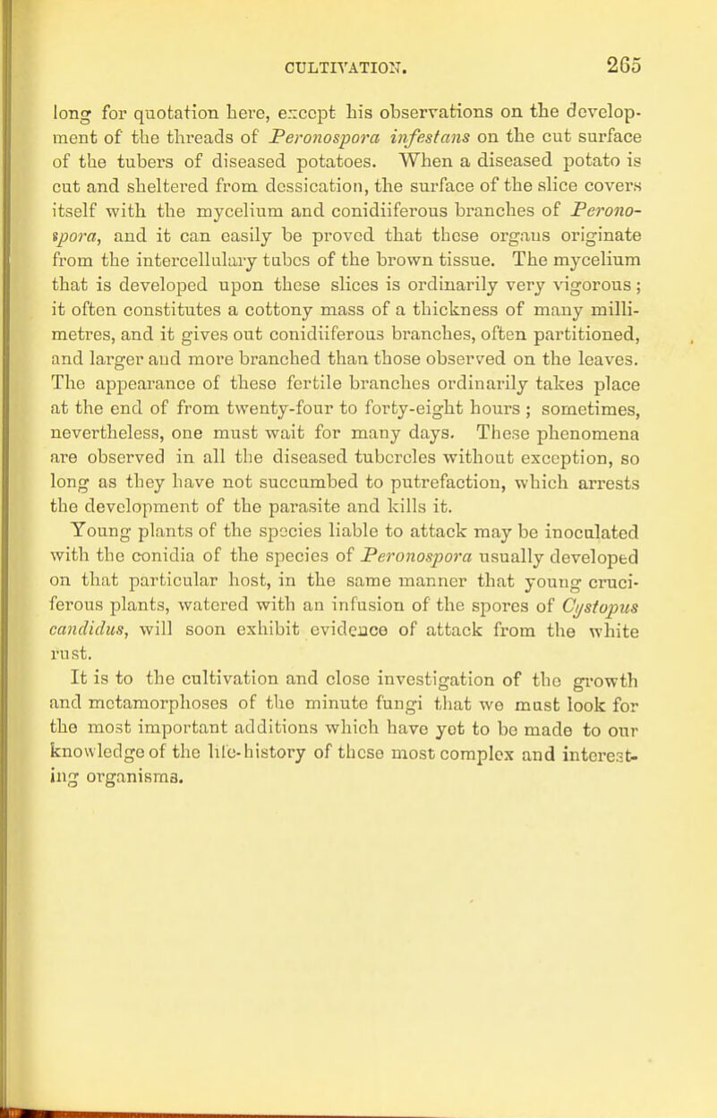 long for quotation here, e.iccpt his observations on the develop- ment of the threads of Peronospora infestans on the cut surface of the tubers of diseased potatoes. When a diseased potato is cut and sheltered from dcssication, the surface of the slice covers itself with the mycelium and conidiiferous branches of Perono- spora, and it can easily be proved that these organs originate from the intercellulary tubes of the brown tissue. The mycelium that is developed upon these slices is ordinarily very vigorous ; it often constitutes a cottony mass of a thickness of many milli- metres, and it gives out conidiiferous branches, often partitioned, and larger and more branched than those observed on the leaves. The appearance of these fertile branches ordinarily takes place at the end of from twenty-four to forty-eight hours ; sometimes, nevertheless, one must wait for many days. These phenomena are observed in all the diseased tubercles without exception, so long as they have not succumbed to putrefaction, which arrests the development of the parasite and kills it. Young plants of the species liable to attack may be inoculated with the conidia of the species of Peronospora usually developed on that particular host, in the same manner that young cruci- ferous plants, watered with an infusion of the spores of Ci/stopus candidus, will soon exhibit evidence of attack from the white rust. It is to the cultivation and close investigation of the growth and metamorphoses of the minute fungi that we mast look for the most important additions which have yet to be made to our knowledge of the lile-history of these most complex and interest- ing organisms.