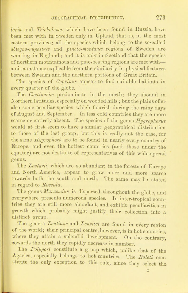 laria and Triclwloma, which have hren found in Kussia, have been met with in Sweden only in Upland, that is, in the most eastern province; all the species which belong to the so-called abiegno-rupestres and pineto-montancu regions of Sweden are wanting in England; and it is only in Scotland that the species of northern mountainous and pine-bearing regions are met with— a circumstance explicable from the similarity in physical features between Sweden and the northern portions of Great Britain. The species of Coprinus appear to find suitable habitats in every quarter of the globe. The Cortinarics predominate in the north; they abound in Northern latitudes, especially on wooded hills ; but the plains offer also some peculiar species which flourish during the rainy days of August and September. In less cold countries they are more scarce or entirely absent. The species of the genus Hyc/ropliorus would at first seem to have a similar geographical distribution to those of the last group; but this is really not the case, for the same JXygropJiori are to be found in nearly every country of Europe, and even the hottest countries (and those under the equator) are not destitute of representatives of this wide-spread genus. The Lactarii, which are so abundant in the forests of Europe and North America, appear to grow more and more scarce towards both the south and north. The same may be stated in regard to Itussula. The genus Marasmius is dispersed throughout the globe, and everywhere presents numerous species. In inter-tropical coun- tries they are still more abundant, and exhibit peculiarities in growth which probably might justify their collection into a distinct group. The genera Lentinus and Lenzites are found in every re°-ion of the world; their principal centre, however, is in hot countries, where they attain a splendid development. On the contrary, towards the north they rapidly decrease in number. The Poh/pori constitute a group which, unlike that of the Agarics, especially belongs to hot countries. The Boleli con- stitute the only exception to this rule, since they select tho