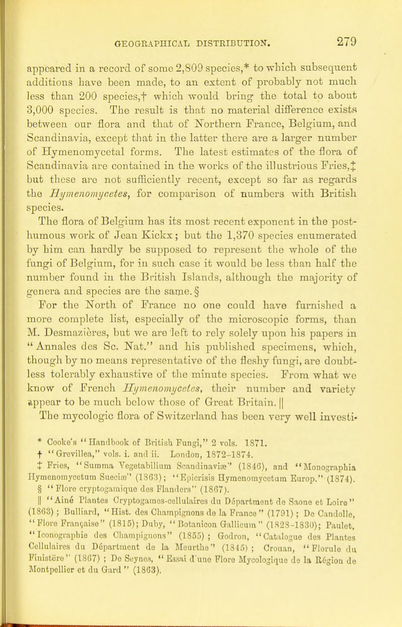 appeared in a record of some 2,809 species,* to which subsequent additions have been made, to an extent of probably not much less than 200 species,f which would bring the total to about 3,000 species. The result is that no material difference exists between our flora and that of Northern Prance, Belgium, and Scandinavia, except that in the latter there are a larger number of Hymenomycetal forms. The latest estimates of the flora of Scandinavia are contained in the works of the illustrious Fries, J but these are not sufficiently recent, except so far as regards the Hymenomycetes, for comparison of numbers with British species. The flora of Belgium has its most recent exponent in the post- humous woi'k of Jean Kickx; but the 1,370 species enumerated by him can hardly be supposed to represent the whole of the fungi of Belgium, for in such case it would be less than half the number found in the British Islands, although the majority of genera and species are the same. § For the North of France no one could have furnished a more complete list, especially of the microscopic forms, than M. Desmazieres, but we are left to rely solely upon his papers in Annales des Sc. Nat. and his published specimens, which, though by no means representative of the fleshy fungi, are doubt- less tolerably exhaustive of the minute species. From what we know of French Hymenomycelcs, their number and variety appear to be much below those of Great Britain. || The mycologic flora of Switzerland has been very well investi- * Cooke's Handbook of British Fungi, 2 vols. 1871. ■f-  Greyillea, vols. i. and ii. London, 1872-1874. J Fries, Summa Vegetabilium Scandinavise (1846), and Monographia Hymenomycetum Suecioe (1863); Epicrisis Hyinenomycetum Europ. (1874). §  Flore cryptogamique des Flanders (1867). || Aine Plautes Cryptogames-cellulaires du Department de Saone et Loire (1863); Bulliard, Hist, des Champignons de la France (1791); De Candolle, Flore Franeaise (1815); Duby,  Botanicon Gallicum  (182S-1830); Paulet,  Ieonograpbie des Champignons (1855); Godron, Catalogue des Plantes Cellulaires du Department de la Meurthe (1345); Crouan,  Florule du Finistiire (1867) ; De Seynes,  Essai d'ime Flore Mycologique de la Region de Montpellier et du Gard  (1863).