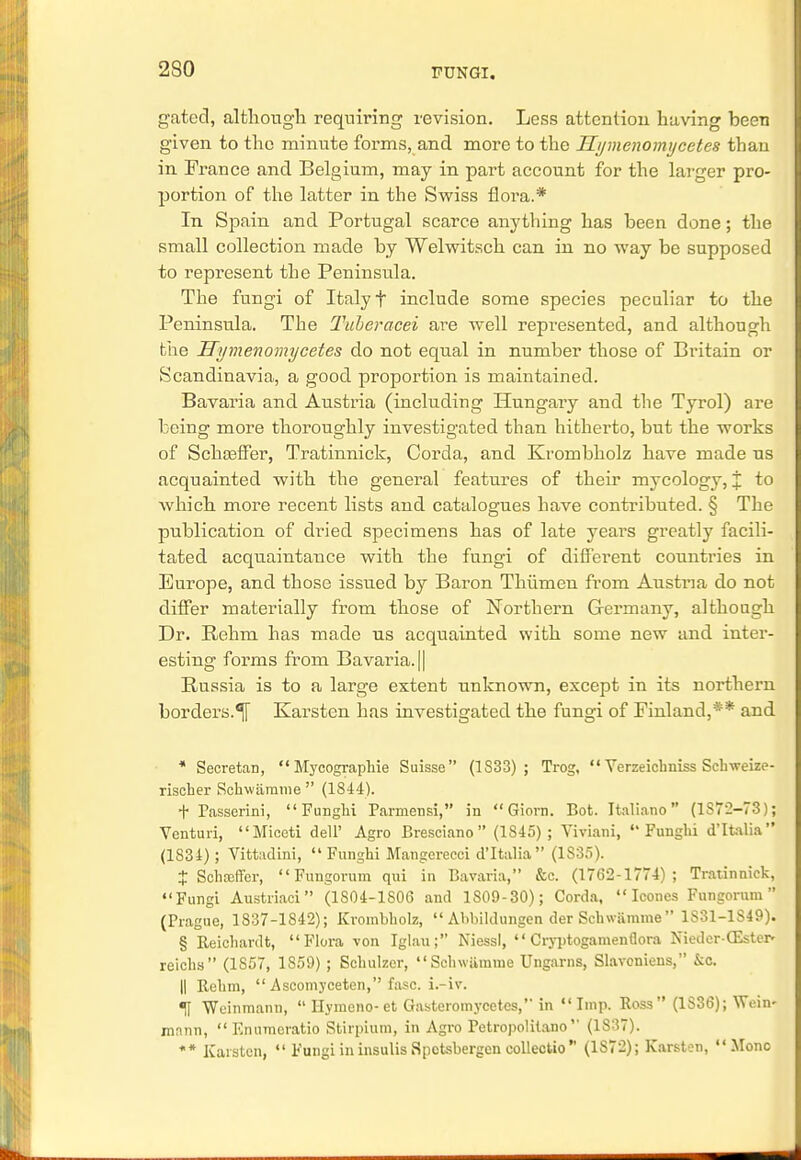 230 gated, although requiring revision. Less attention having been given to the minute forms, and more to the Hymenomijcetes than in France and Belgium, may in part account for the larger pro- portion of the latter in the Swiss flora.* In Spain and Portugal scarce anything has been done; the small collection made by Welwitsch can in no way be supposed to represent the Peninsula. The fungi of Italy f include some species peculiar to the Peninsula. The Tuberacei are well represented, and although the Uymenomycetes do not equal in number those of Britain or Scandinavia, a good proportion is maintained. Bavaria and Austria (including Hungaiy and the Tyrol) are being more thoroughly investigated than hitherto, but the works of Schosffer, Tratinnick, Corda, and Krombholz have made us acquainted with the general features of their mycology, % to which more recent lists and catalogues have contributed. § The publication of dried specimens has of late years greatly facili- tated acquaintance with the fungi of different countries in Europe, and those issued by Baron Thiimen from Austria do not differ materially from those of Northern Germany, althongh Dr. Rehm has made us acquainted with some new and inter- esting forms from Bavaria. || Russia is to a large extent unknown, except in its northern borders.^ Karstcn has investigated the fungi of Finland,** and * Secretan,  Mycograpkie Suisse (1S33) ; Trog.  Verzeichniss Schweize- rischer Schwamme  (1844). t Passerini, Funghi Parmensi, in  Giorn. Bot. Italiano  (1S72-73); Yenturi, Miceti dell' Agro Bresciano (1S45) ; Viviani, Funghi d'ltalia (1S34); Vittadini,  Funghi Mangerecci d'ltalia (1S35). t Sohaeffer, Fungorum qui in Bavaria, &c. (1762-1774); Tratinnick, Fungi Austriaci (1S04-1S06 and 1S09-30); Corda,  Icones Fungorum (Prague, 1837-1S42); Krombholz,  Abbiklungen der Schwamme 1S31-1S49). § Reichardt, Flora von Iglau; Niessl,  Cryptogamenflora Nieder-GSster* reichs (1857, 1859); Sohulzer, Schwiimme Ungarns, Slavoniens, &c. || Rehm,  Ascomyceten, fasc. i.-iv. «fi Weinmann,  Hymeno- et Gasteromycetes, in  Imp. Ross (1S36); W< in- mnnn, Enumoratio Stirpium, in Agro Petropolitano (1S37). ** Kaisten,  Fungi in insulis Spctsbergen collectio (1S72); Karsten, Mono