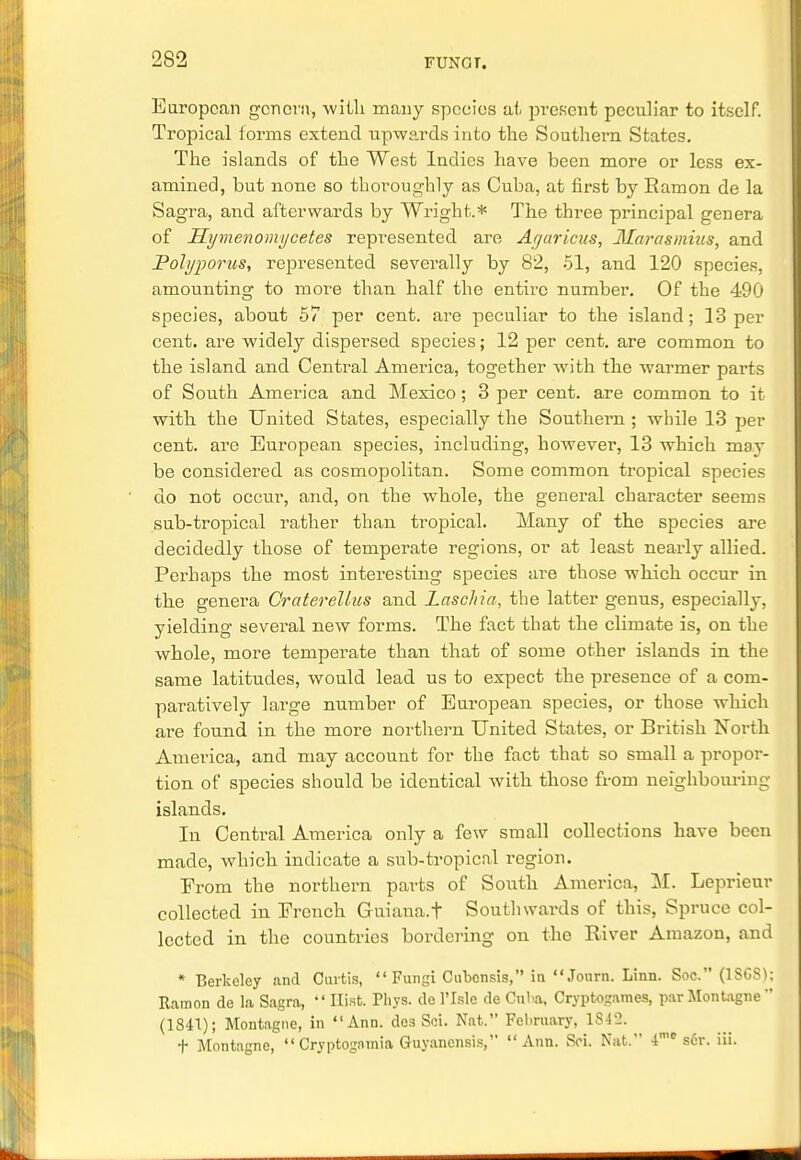 European genera, -with many species at present peculiar to itself. Tropical forms extend upwards into the Southern States. The islands of the West Indies have been more or less ex- amined, but none so thoroughly as Cuba, at first by Ramon de la Sagra, and afterwards by Wright.* The three principal genera of Hymenomycetes represented are Ayaricus, Marasmius, and Polyporus, represented severally by 82, 51, and 120 species, amounting to more than half the entire numbei\ Of the 490 species, abont 57 per cent, are peculiar to the island; 13 per cent, are widely dispersed species; 12 per cent, are common to the island and Central America, together with the warmer parts of South America and Mexico ; 3 per cent, are common to it with the United States, especially the Southern ; while 13 per cent, are European species, including, however, 13 which may be considered as cosmopolitan. Some common tropical species do not occur, and, on the whole, the general character seems sub-tropical rather than tropical. Many of the species are decidedly those of temperate regions, or at least nearly allied. Perhaps the most interesting species are those which occur in the genera Graterellus and Laschia, the latter genus, especially, yielding several new forms. The fact that the climate is, on the whole, more temperate than that of some other islands in the same latitudes, would lead us to expect the presence of a com- paratively large number of European species, or those which are found in the more northern United States, or British North America, and may account for the fact that so small a propor- tion of species should be identical with those from neighbouring islands. In Central America only a few small collections have been made, which indicate a sub-tropical l'egion. Erom the northern parts of South America, M. Leprieur collected in Eronch Guiana, t Southwards of this, Spruce col- lected in the countries bordering on the River Amazon, and * Berkeley and Curtis,  Fungi Cubcnsis, in Journ. Linn. Soc. (1SG8); Ramon de la Sagra,  Hist. Pliys. de l'lsle de Cuba, Cryptogames, parMontagne (1841); Montague, in Ann. dos Sci. Nat. February, 1842. t Montagne,  Cryptogamia Guyancnsis, Ann. Sci. Nat. 4me s6r. iii.