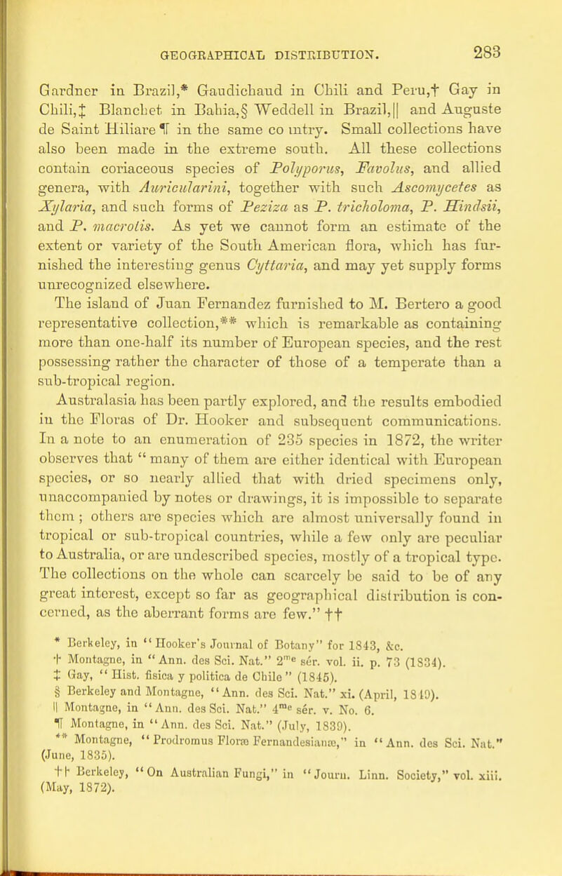 Gardner in Brazil,* Gaudicbaud in Chili and Peru,t Gay in Chili,X Blanchet in Bahia,§ Weddell in Brazil,|| and Auguste de Saint Hiliare IF in the same co mtry. Small collections have also been made in the extreme south. All these collections contain coriaceous species of Polyporus, Favolas, and allied genera, with Auricularini, together with such Ascomycetes as Xylaria, and such forms of Peziza as P. triclioloma, P. Hindsii, and P. macrolis. As yet we cannot form an estimate of the extent or variety of the South American flora, which has fur- nished the interesting genus Cyttaria, and may yet supply forms unrecognized elsewhere. The island of Juan Fernandez furnished to M. Bertero a good representative collection,** which is remarkable as containing more than one-half its number of European species, and the rest possessing rather the character of those of a temperate than a sub-tropical region. Australasia has been partly explored, and the results embodied in the Floras of Dr. Hooker and subsequent communications. In a note to an enumeration of 235 species in 1872, the writer observes that  many of them are either identical with European species, or so nearly allied that with dried specimens only, unaccompanied by notes or drawings, it is impossible to separate them ; others are species which are almost universally found in tropical or sub-tropical countries, while a few only are peculiar to Australia, or are undescribed species, mostly of a tropical type. The collections on the whole can scarcely be said to be of any great interest, except so far as geographical distribution is con- cerned, as the aberrant forms are few. ft * Berkeley, in  Hooker's Journal of Botany for 1843, &c. t Montagne, in Ann. des Sci. Nat. 2me ser. vol. ii. p. 73 (1S34). + Gay,  Hist, fisica y politioa de Chile  (1845). § Berkeley and Montagne, Ann. des Sci. Nat. xi. (April, 1810). I| Montagne, in Ann. des Sci. Nat. 4me ser. v. No. 6. t Montagne, in Ann. des Sei. Nat. (July, 1839). ** Montague,  Prodromus Flora Fernandesiaiue, in Ann. des Sci. Nat. (June, 1835). th Berkeley, On Australian Fungi, in  Jouru. Linn. Society, vol. xiii. (May, 1872).