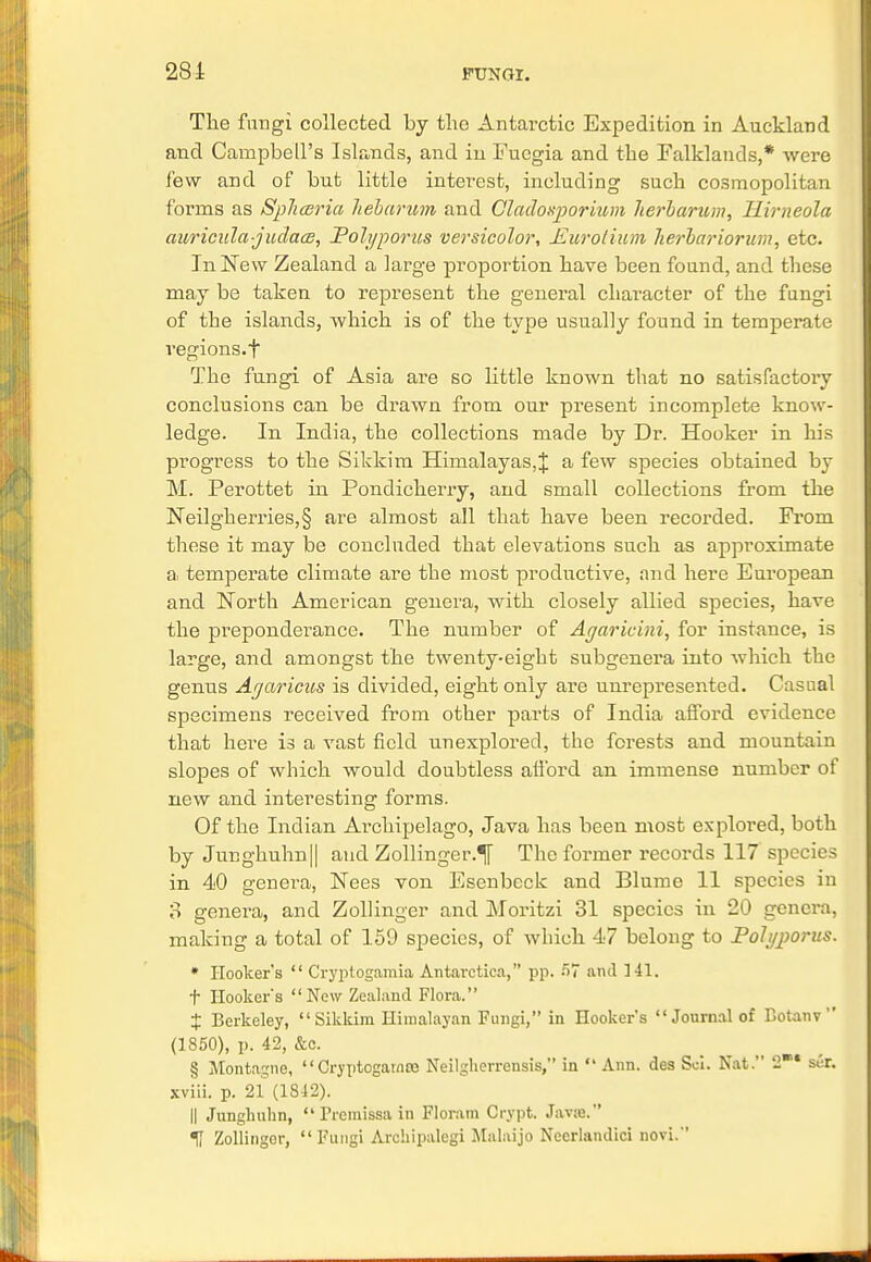 The fungi collected by the Antarctic Expedition in Auckland and Campbell's Islands, and in Fucgia and the Falklands,* were few and of but little interest, including such cosmopolitan forms as Spliceria liebarum and Cladoxporium herbarum, Uirneola auricula-judaas, Poh/porus versicolor, Eurolium herbariorum, etc. In New Zealand a large proportion have been found, and these may be taken to represent the general character of the fungi of the islands, which is of the type usually found in temperate vegions.f The fungi of Asia are so little known that no satisfactory conclusions can be drawn from our present incomplete know- ledge. In India, the collections made by Dr. Hooker in his progress to the Sikkim Himalayas,^ a few species obtained by M. Perottet in Pondicherry, and small collections from the Neilgherries,§ are almost all that have been recorded. From these it may be concluded that elevations such as approximate a temperate climate are the most productive, and here European and North American genera, with closely allied species, have the preponderance. The number of Agaricini, for instance, is large, and amongst the twenty-eight subgenera into which the genus Arjaricus is divided, eight only are unrepresented. Casual specimens received from other parts of India afford evidence that here is a vast field unexplored, the forests and mountain slopes of which would doubtless aiibrd an immense number of new and interesting forms. Of the Indian Archipelago, Java has been most explored, both by Junghuhn|| and Zollinger.^ The former records 117 species in 40 genera, Nees von Esenbcck and Blume 11 species in 3 genera, and Zollinger and Moritzi 31 species in 20 genera, making a total of 159 species, of which 47 belong to Polyporus. * Hooker's  Cryptogamia Antarctica, pp. 57 ami 141. t Hookers New Zealand Flora. % Berkeley, Sikkim Himalayan Fungi, in Hooker's Journal of Botanv  (1850), p. 42, &c. § Montague, Gryptogarnro Neilglierrensis, in Ann. des Sci. Nat. 2* ser. xviii. p. 21 (1842). || Junghuhn,  Piemissa in Floram Crypt. Java. U Zollingor, Fungi Arehipalcgi Malaijo Necrlandici novi.