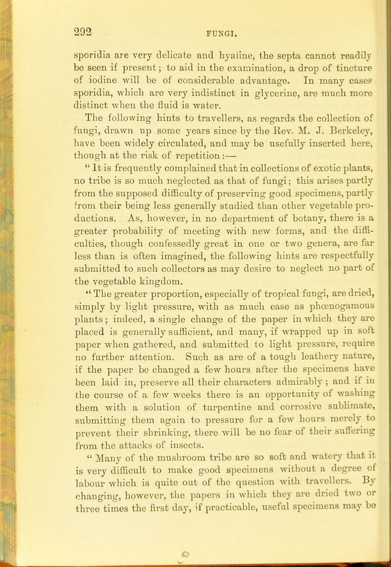 sporidia are very delicate and hyaiine, the septa cannot readily be seen if present; to aid in the examination, a drop of tincture of iodine will be of considerable advantage. In many cases sporidia, which are very indistinct in glycerine, are much more distinct when the fluid is water. The following hints to travellers, as regards the collection of fungi, di-awn up some years since by the Rev. M. J. Berkeley, have been widely circulated, and may be usefully inserted here, though at the risk of repetition:—  It is frequently complained that in collections of exotic plants, no tribe is so much neglected as that of fungi; this arises partly from the supposed difficulty of preserving good specimens, partly from their being less generally studied than other vegetable pro- ductions. As, however, in no department of botany, there is a greater probability of meeting with new forms, and the diffi- culties, though confessedly great in one or two genera, are far less than is often imagined, the following hints are respectfully submitted to such collectors as may desire to neglect no part of the vegetable kingdom.  The greater proportion, especially of tropical fungi, are dried, simply by light pressure, with as much ease as phcenogamous plants; indeed, a single change of the paper in which they are placed is generally sufficient, and many, if wrapped up in soft paper when gathered, and submitted to light pressure, require no further attention. Such as are of a tough leathery nature, if the paper be changed a few hours after the specimens have been laid in, preserve all their characters admirably ; and if in the course of a few weeks there is an opportunity of washing them with a solution of turpentine and corrosive sublimate, submitting them again to pressure for a few hours merely to prevent their shrinking, there will be no fear of their suffering from the attacks of insects.  Many of the mushroom tribe are so soft and watery that it is very difficult to make good specimens without a degree of labour which is quite out of the question with travellers. By changing, however, the papers in which they are dried two or three times the first day, if practicable, useful specimens may bo