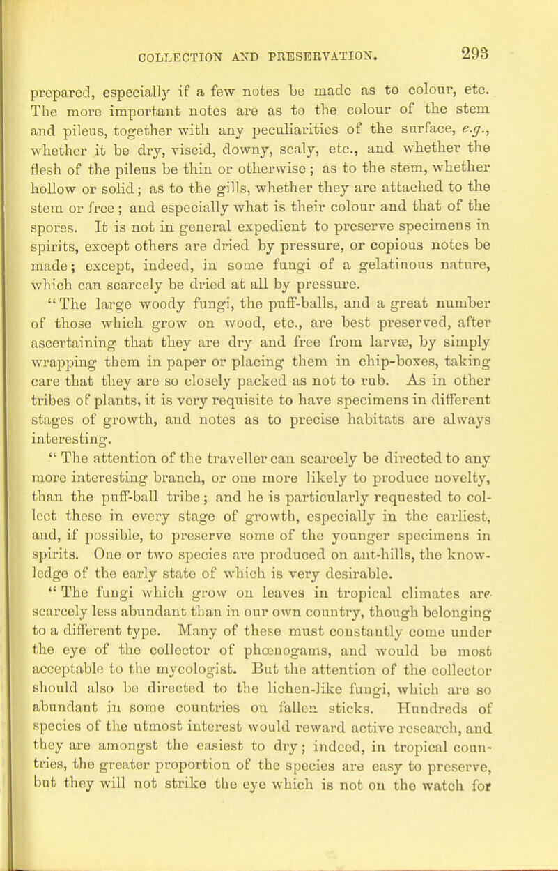 prepared, especially if a few notes bo made as to colour, etc. The more important notes are as to the colour of the stem and. pileus, together with any peculiarities of the surface, e.g., whether it be dry, viscid, downy, scaly, etc., and whether the flesh of the pileus be thin or otherwise ; as to the stem, whether hollow or solid; as to the gills, whether they are attached to the stem or free ; and especially what is their colour and that of the spores. It is not in general expedient to preserve specimens in spirits, except others are dried by pressure, or copious notes be made; except, indeed, in some fungi of a gelatinous nature, which can scarcely be dried at all by pressure.  The large woody fungi, the puff-balls, and a great number of those which grow on wood, etc., are best preserved, after ascertaining that they are dry and free from larvas, by simply wrapping them in paper or placing them in chip-boxes, taking care that they are so closely packed as not to rub. As in other tribes of plants, it is very reqxiisite to have specimens in different stages of growth, and notes as to precise habitats are always interesting.  The attention of the traveller can scarcely be directed to any more interesting branch, or one more likely to produce novelty, than the puff-ball tribe; and he is particularly requested to col- lect these in every stage of growth, especially in the earliest, and, if possible, to preserve some of the younger specimens in spirits. One or two species are produced on ant-hills, the know- ledge of the early state of which is very desirable.  The fungi which grow on leaves in tropical climates are scarcely less abundant than in our own country, though belonging to a different type. Many of these must constantly come under the eye of the collector of phcenogams, and would be most acceptable to the mycologist. But the attention of the collector should also be directed to the lichen-like fungi, which are so abundant in some countries on fallen sticks. Hundreds of species of the utmost interest would reward active research, and they are amongst the easiest to dry; indeed, in tropical coun- tries, the greater proportion of the species are easy to preserve, but they will not strike the eye which is not on tho watch for