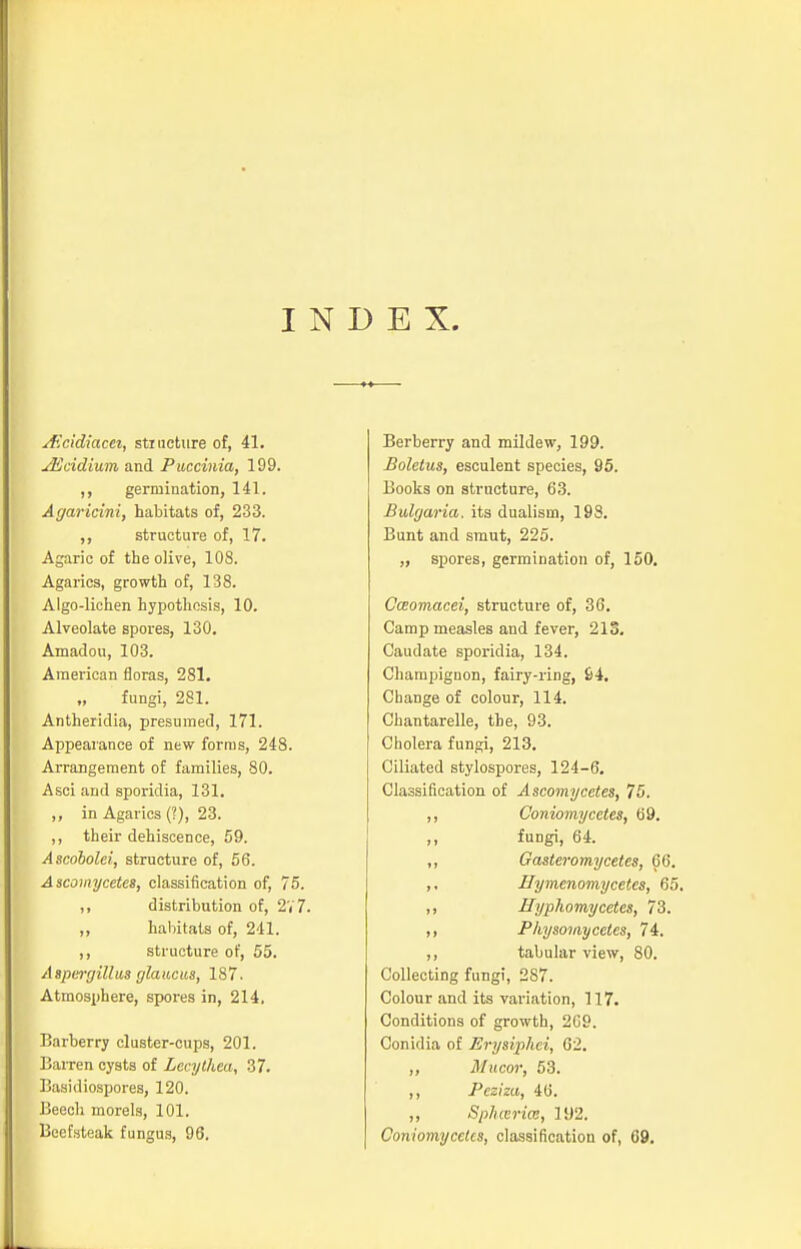 INDEX. jEcidiacet, structure of, 41. jEcidium and Puccinia, 199. ,, germination, 141. Agaricini, habitats of, 233. ,, structure of, 17. Agaric of the olive, 108. Agarics, growth of, 138. Algo-lichen hypothesis, 10. Alveolate spores, 130. Amadou, 103. American floras, 281. fungi, 281. Antheridia, presumed, 171. Appearance of new forms, 248. Arrangement of families, 80. Asci and sporidia, 131. „ in Agarics (?), 23. ,, their dehiscence, 59. Ascobolei, structure of, 56. Ascomycetes, classification of, 75. ,, distribution of, 2V7. ,, habitats of, 241. ,, structure of, 55. Aspergillus glaucus, 187. Atmosphere, spores in, 214, Barberry cluster-cups, 201. Barren cysts of Lecythea, 37. Basidiospores, 120. Beech morels, 101. Beefsteak fungus, 96. Berberry and mildew, 199. Boletus, esculent species, 95. Books on structure, 63. Bulgaria, its dualism, 198. Bunt and smut, 225. „ spores, germination of, 150. Cosomacei, structure of, 36. Camp measles and fever, 213. Caudate sporidia, 134. Champignon, fairy-ring, 64. Change of colour, 114. Chantarelle, the, 93. Cholera fungi, 213. Ciliated stylospores, 124-6. Classification of Ascomycetes, 75. ,, Coniomycetes, 69. ,, fungi, 64. ,, Gasteromycetes, 66. ,. Hymcnomycetes, 65. ,, Eyphomycetcs, 73. ,, Physomycetes, 74. ,, tabular view, 80. Collecting fungi, 287. Colour and its variation, 117. Conditions of growth, 209. Conidia of Erysiphei, 62. ,, Mucor, 53. ,, Peziza, 46. ,, SpJucrice, 192. Coniomycetes, classification of, 69.