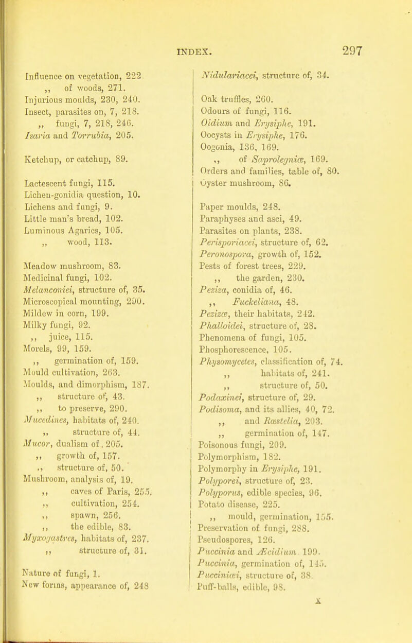 Influence on vegetation, 222 ,, of woods, 271. Injurious moulds, 230, 240. Insect, parasites on, 7, 213. „ fungi, 7, 218, 246. Isaria aud Torrubia, 205. Ketchup, or catchup, 89. Lactescent fungi, 115. Licheu-gonidia question, 10. Lichens and fungi, 9. Little man's bread, 102. Luminous Agarics, 105. ,, wood, 113. Meadow mushroom, 83. Medicinal fungi, 102. Melanconiei, structure of, 35. Microscopical mounting, 290. Mildew in corn, 199. Milky fungi, 92. ,, juice, 115. Morels, 99, 159. ,, germination of, 159. Mould cultivation, 263. Moulds, and dimorphism, 187. ,, structure o^ 43. ,, to preserve, 290. Mucedines, habitats of, 240. ,, structure of, 44. Mucor, dualism of , 205. ,, growth of, 157. ,, structure of, 50. Mushroom, analysis of, 19. ,, caves of Paris, 255. ,, cultivation, 254. ,, spawn, 256. ,, the edible, 83. Myxoyastrcs, habitats of, 237. ,, structure of, 81. Nature of fungi, 1. New forms, appearance of, 248 Nidulariacei, structure of, 34. Oak truffles, 200. Odours of fungi, 116. Oidium and Erysiphe, 191. Oocysts in Erysiphe, 176. Oogonia, 136, 169. ,, of Saprolegnice, 169. Orders and families, table of, Oyster mushroom, 86. Paper moulds, 248. Paraphyses and asci, 49. Parasites on plants, 238. Perisporiacei, structure of, 62. Peronospora, growth, of, 152. Pests of forest trees, 229. ,, the garden, 230. Peziza, conidia of, 46. ,, Fuckeliana, 48. Pesizce, their habitats, 242. Phalloidei, structure of, 28. Phenomena of fungi, 105. Phosphorescence, 105. Physomyceles, classification of, ,, habitats of, 241 ,, structure of, 50. Podaxinei, structure of, 29. Podisoma, and its allies, 40, 7 ,, aud Rcestclia, 203. ,, germination of, 147 Poisonous fungi, 209. Polymorphism, 182. Polymorphy in Erysiphe, 191. Polyporei, structure of, 23. Polyporus, edible species, 96. Potato disease, 225. ,, mould, germination, lj! Preservation of fungi, 288. Pseudospores, 126. Puccinia and jficidium 199. Puccinia, germination of, 115. Puccinicei, structure of, 38. Puff-balls, edible, 98. X