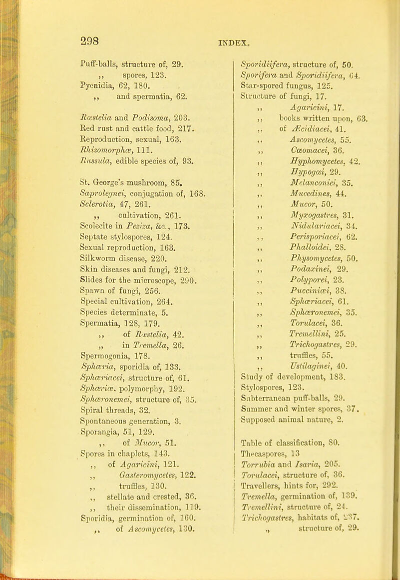 Puff-balls, structure of, 29. ,, spores, 123. Pycnidia, 62, 180. ,, and spermatia, 62. Rmslelia and Podisoma, 203. lied rust and cattle food, 217. Reproduction, sexual, 163. Rhizomorplue, 111. liussula, edible species of, 93. St. George's mushroom, 85. Saprolegnei, conjugation of, 168. Sclerotia, 47, 261. ,, cultivation, 261. Scoieeite in Pezisa, &c., 173. Septate stylospores, 124. Sexual reproduction, 163. Silkworm disease, 220. Skin diseases and fungi, 212. Slides for the microscope, 290. Spawn of fungi, 256. Special cultivation, 264. Species determinate, 5. Spermatia, 128, 179. ,, of R'Kstelia, 42. „ in Tremella, 26. Spermogonia, 178. Sphceria, sporidia of, 133. Sphceriacci, structure of, 61. Sphairice. polymorphy, 192. Sphccronemci, structure of, 35. Spiral threads, 32. Spontaneous generation, 3. Sporangia, 51, 129. ,, of Mucor, 51. Spores in chaplets, 143. ,, of Agaricini, 121. ,, Gasteromycctes, 122. truffles, 130. ,, stellato and crested, 36. ,, their dissemination, 119. Sporidia, germination of, 160. of Ascomycctcs, 130. Sporidiifera, structure of, 50. Sporifera and Sporidiifera, 04. Stnr-spored fungus, 125. Structure of fungi, 17. ,, Agaricini, 17. ,, books written upon, 63. ,, of Aicidiacei, 41. ,, Asc.omycetes, 55. ,, Casomacei, 36. ,, Hyphomycetcx. 42. .. Hypogad, 29. ,, Melanconiei, 35. ,, Mucediw.es, 44. ,, Mucor, 50. ,, Myxogastres, 31. ,, Nidulariacei, 34. ,, Perisporiacei, 62. Phalloidei, 28. ,, Physomycetes, 50. ,, Podaxinei, 29. ,, Polyporci, 23. ,, Puccinicei, 3S. ,, Sphariacei, 61. ,, Sphceronemci, 35. ,, Torulacei, 36. ,, Tremellini, 25. ,, Trichogastres, 29. ,, truffles, 55. ,, Uslilaginei, 40. Study of development, 183. Stylospores, 123. Subterranean puff-balls, 29. Summer and winter spores, 37. Supposed animal nature, 2. Table of classification, SO. Thecaspores, 13 Torrubia and Isaria, 205. I Torulacei, structure of, 36. i Travellers, hints for, 292. Tremella, germination of, 139. Trcmellini, structure of, 24. Trichogastres, habitats of, £37. ,, structure of, 29.