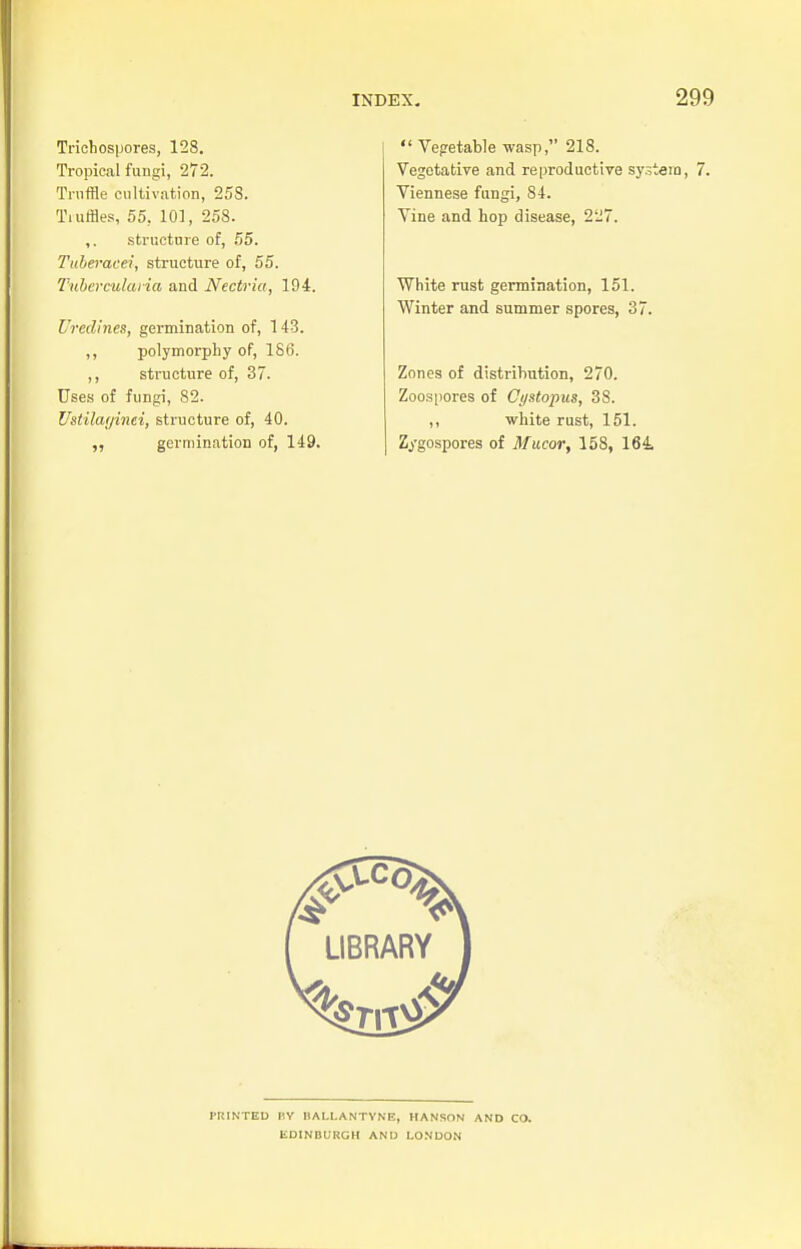 Trichospores, 128. Tropical fungi, 272. Truffle cultivation, 258. Tiuffles, 55, 101, 258. ,. structure of, 55. Tuberacei, structure of, 55. Tuberculcuia and Nectria, 194. Uredines, germination of, 143. ,, polymorph y of, 186. ,, structure of, 37. Uses of fungi, 82. Ustilayinei, structure of, 40. ,, germination of, 149.  Vegetable wasp, 218. Vegetative and reproductive system, 7. Viennese fungi, 84. Vine and hop disease, 2J7. White rust germination, 151. Winter and summer spores, 37. Zones of distribution, 270. Zoospores of Cystopus, 38. ,, white rust, 151. Zygospores of Mucor, 158, 164 I'RINTED BY I1ALI.ANTYNE, HANSON AND CO. EDINBURGH AND LONDON