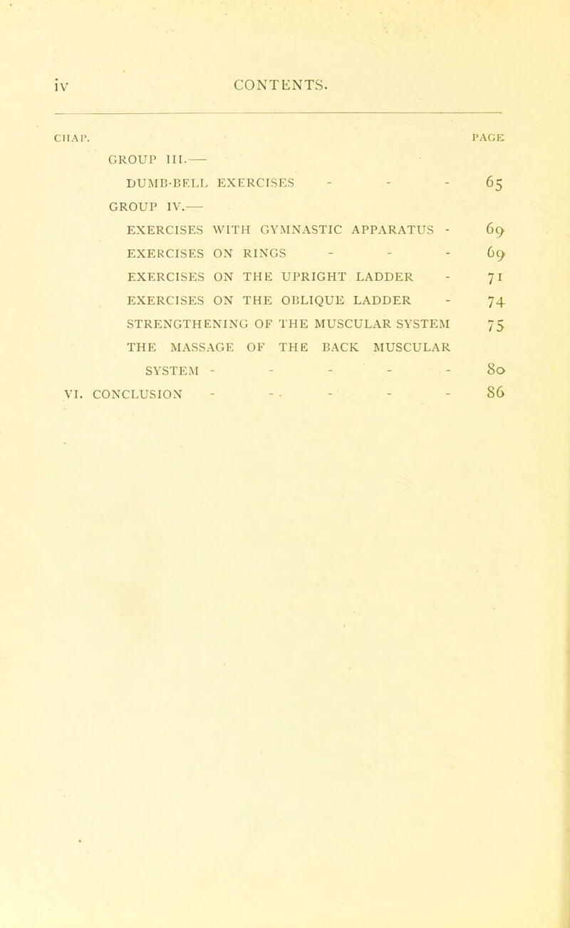 CIIAi>. PAGE GROUP III.— DUMB-BELL EXERCISES 65 GROUP IV.— EXERCISES WITH GYMNASTIC APPARATUS - 69 EXERCISES ON RINGS - - 69 EXERCISES ON THE UPRIGHT LADDER 71 EXERCISES ON THE OBLIQUE LADDER - 74 STRENGTHENING OF THE MUSCULAR SYSTEM 75 THE MASSAGE OF THE BACK MUSCULAR SYSTEM - - - - - 80 VI. CONCLUSION - - - - - - 86