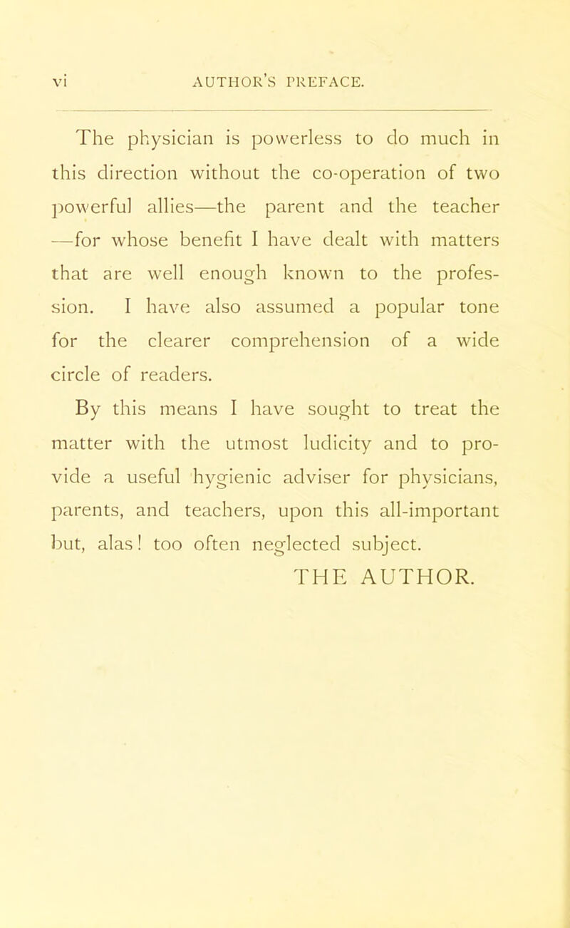 The physician is powerless to do much in this direction without the co-operation of two powerful allies—the parent and the teacher —for whose benefit I have dealt with matters that are well enough known to the profes- sion. I have also assumed a popular tone for the clearer comprehension of a wide circle of readers. By this means I have sought to treat the matter with the utmost ludicity and to pro- vide a useful hygienic adviser for physicians, parents, and teachers, upon this all-important but, alas! too often neglected subject. THE AUTHOR.