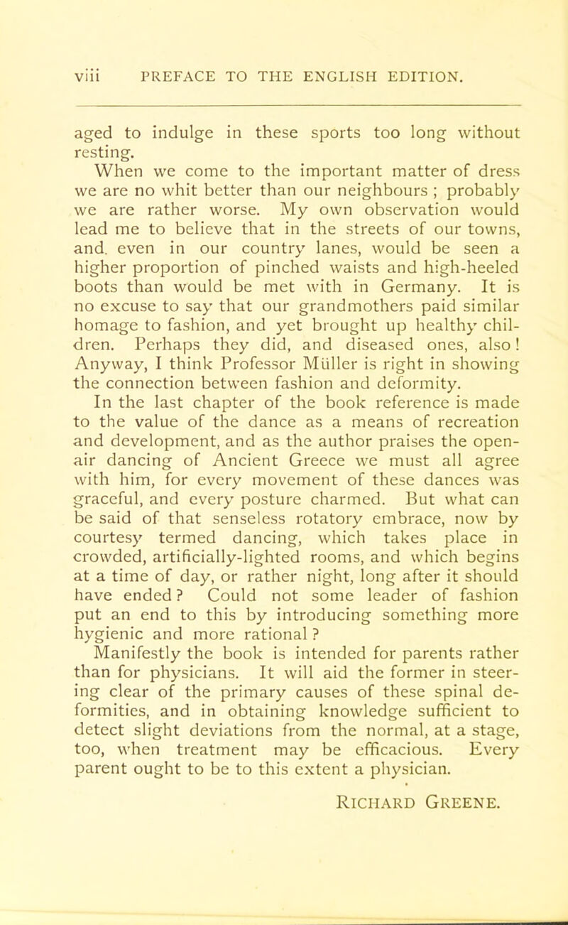 aged to indulge in these sports too long without resting. When we come to the important matter of dress we are no whit better than our neighbours ; probably we are rather worse. My own observation would lead me to believe that in the streets of our towns, and. even in our country lanes, would be seen a higher proportion of pinched waists and high-heeled boots than would be met with in Germany. It is no excuse to say that our grandmothers paid similar homage to fashion, and yet brought up healthy chil- dren. Perhaps they did, and diseased ones, also! Anyway, I think Professor Muller is right in showing the connection between fashion and deformity. In the last chapter of the book reference is made to the value of the dance as a means of recreation and development, and as the author praises the open- air dancing of Ancient Greece we must all agree with him, for every movement of these dances was graceful, and every posture charmed. But what can be said of that senseless rotatory embrace, now by courtesy termed dancing, which takes place in crowded, artificially-lighted rooms, and which begins at a time of day, or rather night, long after it should have ended ? Could not some leader of fashion put an end to this by introducing something more hygienic and more rational ? Manifestly the book is intended for parents rather than for physicians. It will aid the former in steer- ing clear of the primary causes of these spinal de- formities, and in obtaining knowledge sufficient to detect slight deviations from the normal, at a stage, too, when treatment may be efficacious. Every parent ought to be to this extent a physician. Richard Greene.