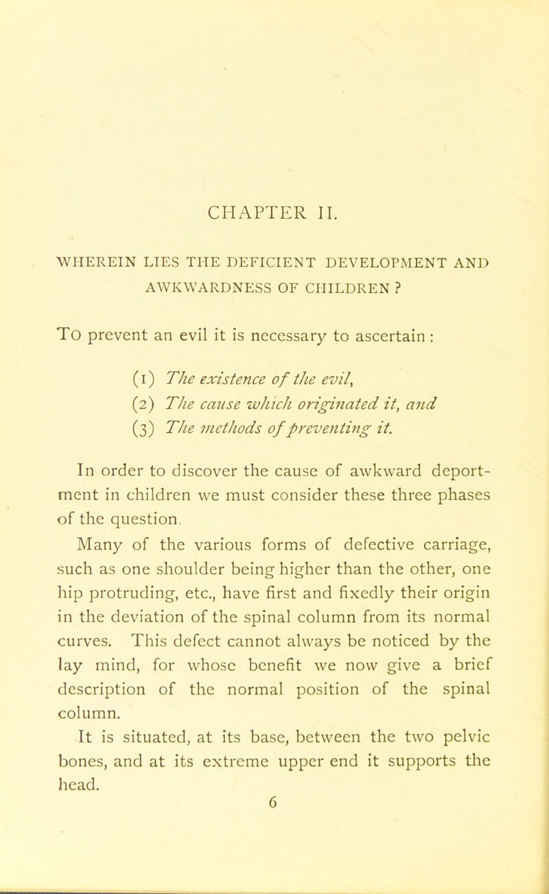 CHAPTER II. WHEREIN LIES THE DEFICIENT DEVELOPMENT AND AWKWARDNESS OF CHILDREN ? To prevent an evil it is necessary to ascertain: (1) 77/i? existence of the evil, (2) 77*? cause which originated it, and (3) The methods of preventing it. In order to discover the cause of awkward deport- ment in children we must consider these three phases of the question. Many of the various forms of defective carriage, such as one shoulder being higher than the other, one hip protruding, etc., have first and fixedly their origin in the deviation of the spinal column from its normal curves. This defect cannot always be noticed by the lay mind, for whose benefit we now give a brief description of the normal position of the spinal column. It is situated, at its base, between the two pelvic bones, and at its extreme upper end it supports the head.