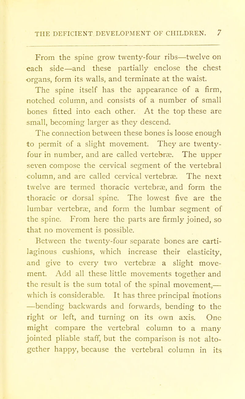 From the spine grow twenty-four ribs—twelve on each side—and these partially enclose the chest organs, form its walls, and terminate at the waist. The spine itself has the appearance of a firm, notched column, and consists of a number of small bones fitted into each other. At the top these are small, becoming larger as they descend. The connection between these bones is loose enough to permit of a slight movement. They are twenty- four in number, and are called vertebrae. The upper seven compose the cervical segment of the vertebral column, and are called cervical vertebras. The next twelve are termed thoracic vertebrae, and form the thoracic or dorsal spine. The lowest five are the lumbar vertebrae, and form the lumbar segment of the spine. From here the parts are firmly joined, so that no movement is possible. Between the twenty-four separate bones are carti- laginous cushions, which increase their elasticity, and give to every two vertebrae a slight move- ment. Add all these little movements together and the result is the sum total of the spinal movement,— which is considerable. It has three principal motions ■—bending backwards and forwards, bending to the right or left, and turning on its own axis. One might compare the vertebral column to a many jointed pliable staff, but the comparison is not alto- gether happy, because the vertebral column in its