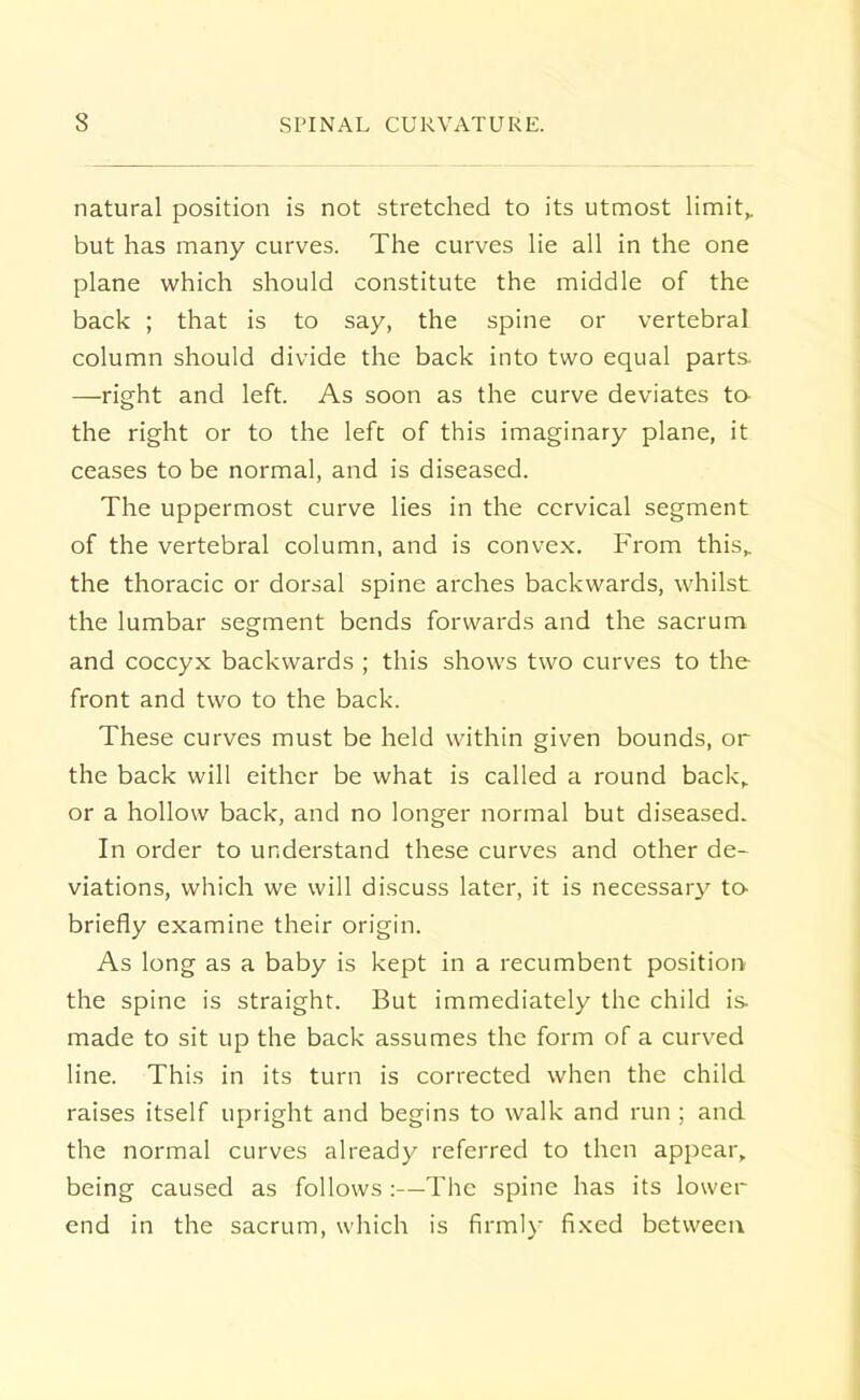 natural position is not stretched to its utmost limit,, but has many curves. The curves lie all in the one plane which should constitute the middle of the back ; that is to say, the spine or vertebral column should divide the back into two equal parts —right and left. As soon as the curve deviates to the right or to the left of this imaginary plane, it ceases to be normal, and is diseased. The uppermost curve lies in the cervical segment of the vertebral column, and is convex. From this,, the thoracic or dorsal spine arches backwards, whilst the lumbar segment bends forwards and the sacrum and coccyx backwards ; this shows two curves to the front and two to the back. These curves must be held within given bounds, or the back will either be what is called a round back,, or a hollow back, and no longer normal but diseased. In order to understand these curves and other de- viations, which we will discuss later, it is necessary to briefly examine their origin. As long as a baby is kept in a recumbent position the spine is straight. But immediately the child is- made to sit up the back assumes the form of a curved line. This in its turn is corrected when the child raises itself upright and begins to walk and run ; and the normal curves already referred to then appear, being caused as follows :—The spine has its lower end in the sacrum, which is firmly fixed between