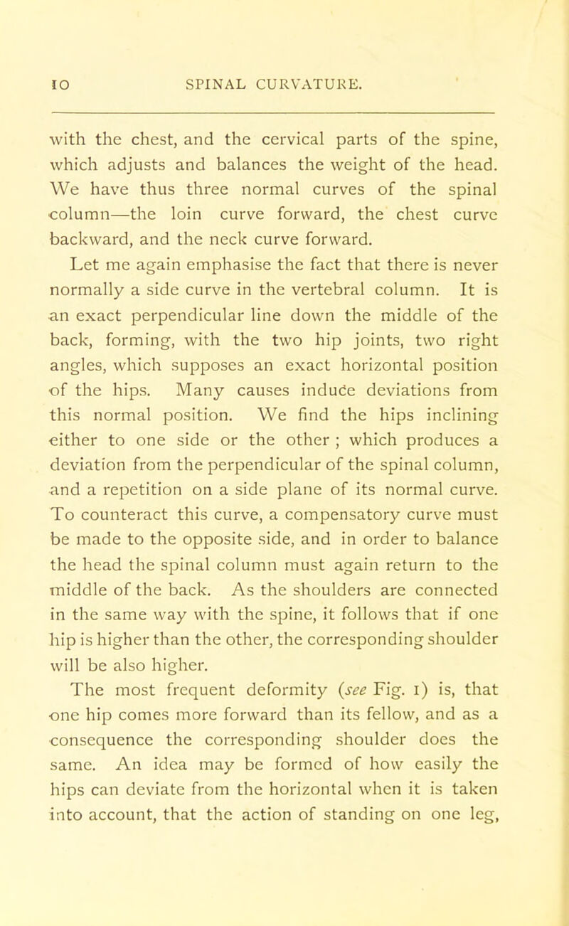 with the chest, and the cervical parts of the spine, which adjusts and balances the weight of the head. We have thus three normal curves of the spinal column—the loin curve forward, the chest curve backward, and the neck curve forward. Let me again emphasise the fact that there is never normally a side curve in the vertebral column. It is an exact perpendicular line down the middle of the back, forming, with the two hip joints, two right angles, which supposes an exact horizontal position of the hips. Many causes induce deviations from this normal position. We find the hips inclining either to one side or the other ; which produces a deviation from the perpendicular of the spinal column, and a repetition on a side plane of its normal curve. To counteract this curve, a compensatory curve must be made to the opposite side, and in order to balance the head the spinal column must again return to the middle of the back. As the shoulders are connected in the same way with the spine, it follows that if one hip is higher than the other, the corresponding shoulder will be also higher. The most frequent deformity {see Fig. i) is, that one hip comes more forward than its fellow, and as a consequence the corresponding shoulder does the same. An idea may be formed of how easily the hips can deviate from the horizontal when it is taken into account, that the action of standing on one leg,