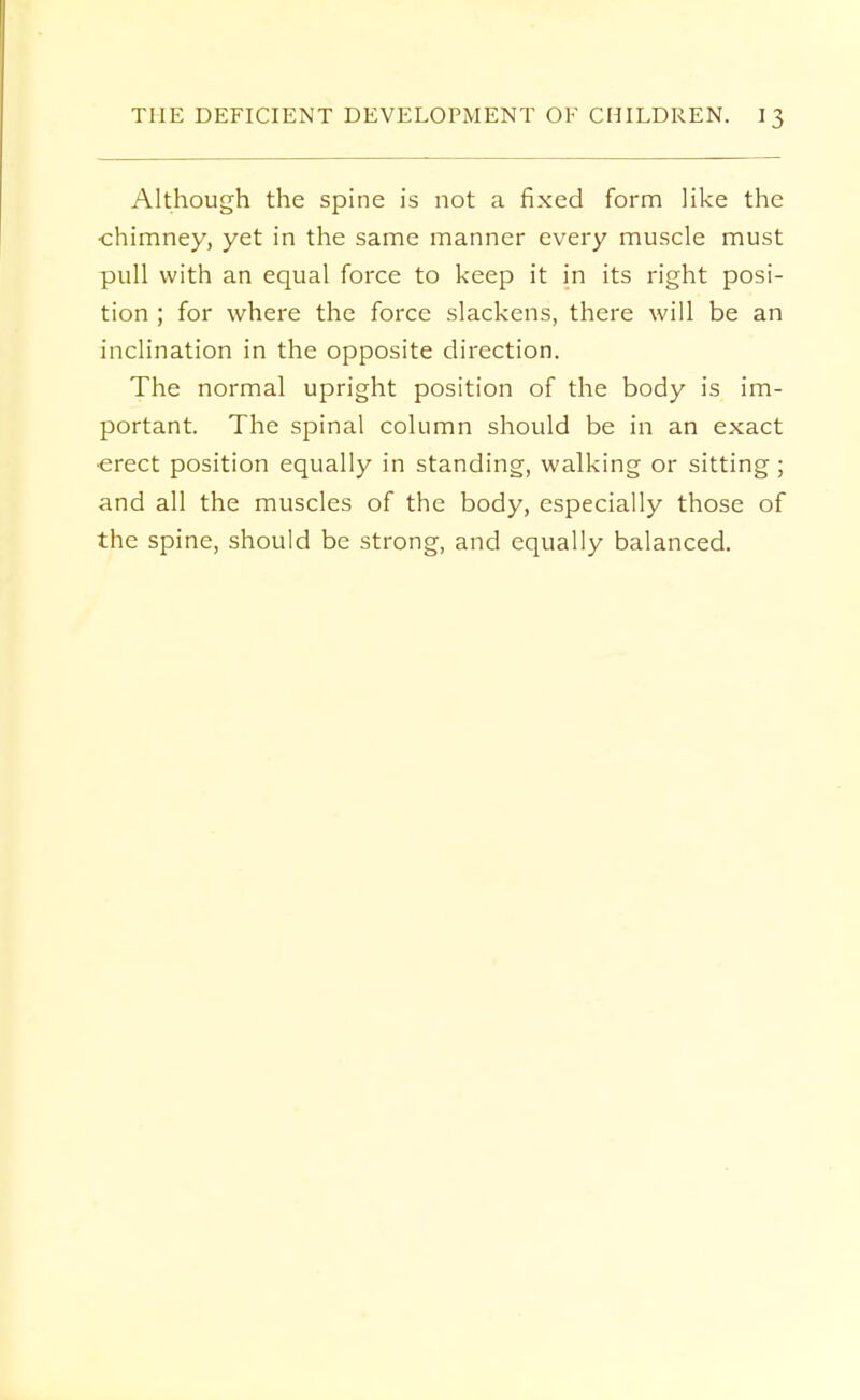 Although the spine is not a fixed form like the chimney, yet in the same manner every muscle must pull with an equal force to keep it in its right posi- tion ; for where the force slackens, there will be an inclination in the opposite direction. The normal upright position of the body is im- portant. The spinal column should be in an exact •erect position equally in standing, walking or sitting; and all the muscles of the body, especially those of the spine, should be strong, and equally balanced.