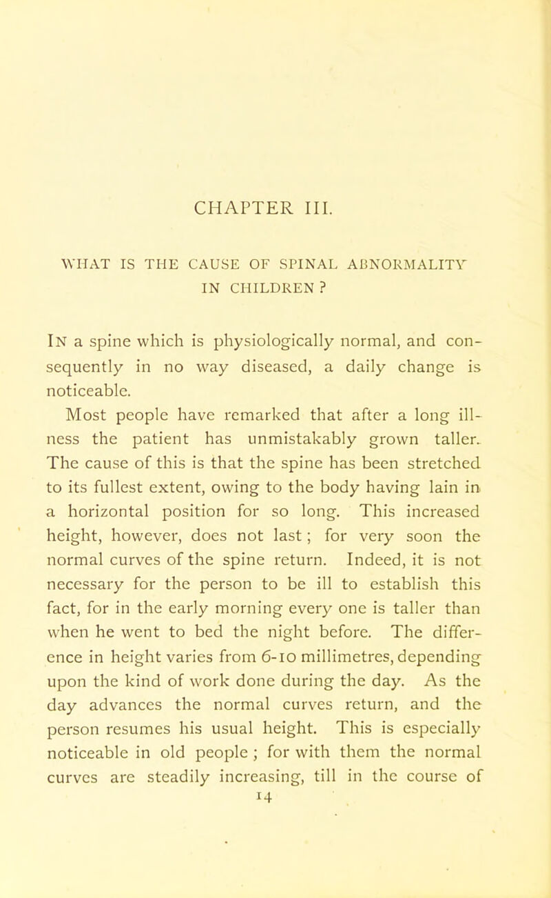 CHAPTER III. WHAT IS THE CAUSE OF SPINAL ABNORMALITY IN CHILDREN ? In a spine which is physiologically normal, and con- sequently in no way diseased, a daily change is noticeable. Most people have remarked that after a long ill- ness the patient has unmistakably grown taller. The cause of this is that the spine has been stretched to its fullest extent, owing to the body having lain in a horizontal position for so long. This increased height, however, does not last; for very soon the normal curves of the spine return. Indeed, it is not necessary for the person to be ill to establish this fact, for in the early morning every one is taller than when he went to bed the night before. The differ- ence in height varies from 6-IO millimetres, depending upon the kind of work done during the day. As the day advances the normal curves return, and the person resumes his usual height. This is especially noticeable in old people ; for with them the normal curves are steadily increasing, till in the course of