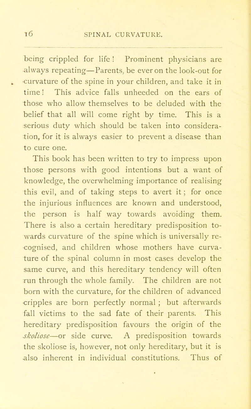 being crippled for life ! Prominent physicians are •always repeating—Parents, be ever on the look-out for ■curvature of the spine in your children, and take it in time! This advice falls unheeded on the ears of those who allow themselves to be deluded with the belief that all will come right by time. This is a serious duty which should be taken into considera- tion, for it is always easier to prevent a disease than to cure one. This book has been written to try to impress upon those persons with good intentions but a want of knowledge, the overwhelming importance of realising this evil, and of taking steps to avert it; for once the injurious influences are known and understood, the person is half way towards avoiding them. There is also a certain hereditary predisposition to- wards curvature of the spine which is universally re- cognised, and children whose mothers have curva- ture of the spinal column in most cases develop the same curve, and this hereditary tendency will often run through the whole family. The children are not born with the curvature, for the children of advanced cripples are born perfectly normal ; but afterwards fall victims to the sad fate of their parents. This hereditary predisposition favours the origin of the skoliose—or side curve. A predisposition towards the skoliose is, however, not only hereditary, but it is -also inherent in individual constitutions. Thus of