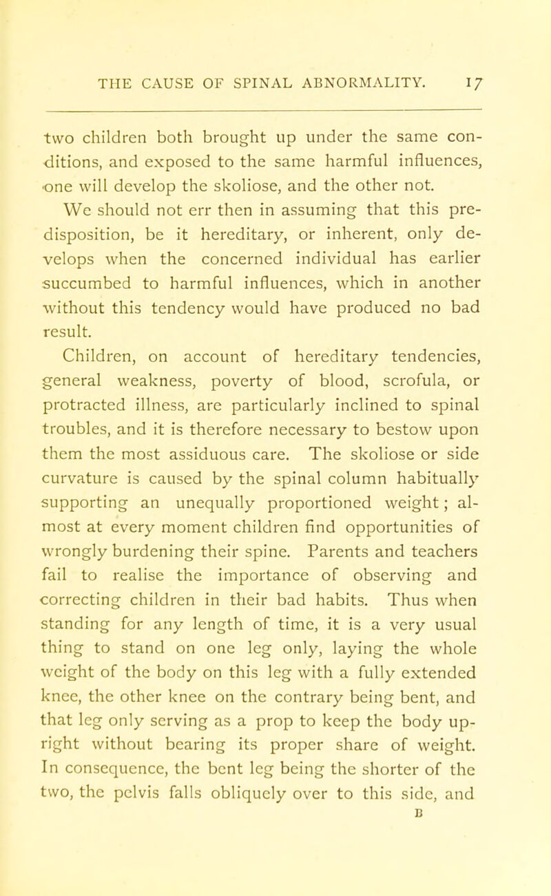 two children both brought up under the same con- ditions, and exposed to the same harmful influences, •one will develop the skoliose, and the other not. We should not err then in assuming that this pre- disposition, be it hereditary, or inherent, only de- velops when the concerned individual has earlier succumbed to harmful influences, which in another without this tendency would have produced no bad result. Children, on account of hereditary tendencies, general weakness, poverty of blood, scrofula, or protracted illness, are particularly inclined to spinal troubles, and it is therefore necessary to bestow upon them the most assiduous care. The skoliose or side curvature is caused by the spinal column habitually supporting an unequally proportioned weight; al- most at every moment children find opportunities of wrongly burdening their spine. Parents and teachers fail to realise the importance of observing and correcting children in their bad habits. Thus when standing for any length of time, it is a very usual thing to stand on one leg only, laying the whole weight of the body on this leg with a fully extended knee, the other knee on the contrary being bent, and that leg only serving as a prop to keep the body up- right without bearing its proper share of weight. In consequence, the bent leg being the shorter of the two, the pelvis falls obliquely over to this side, and B