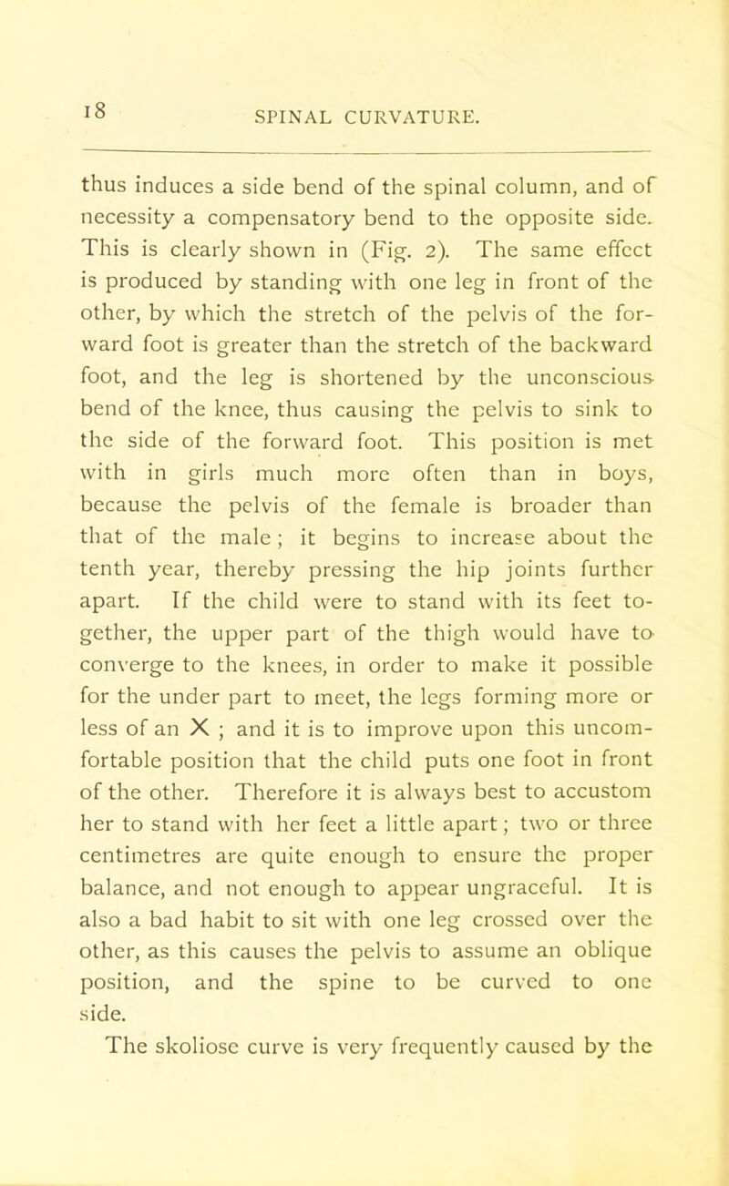 thus induces a side bend of the spinal column, and of necessity a compensatory bend to the opposite side. This is clearly shown in (Fig. 2). The same effect is produced by standing with one leg in front of the other, by which the stretch of the pelvis of the for- ward foot is greater than the stretch of the backward foot, and the leg is shortened by the unconscious bend of the knee, thus causing the pelvis to sink to the side of the forward foot. This position is met with in girls much more often than in boys, because the pelvis of the female is broader than that of the male ; it begins to increase about the tenth year, thereby pressing the hip joints further apart. If the child were to stand with its feet to- gether, the upper part of the thigh would have to converge to the knees, in order to make it possible for the under part to meet, the legs forming more or less of an X ; and it is to improve upon this uncom- fortable position that the child puts one foot in front of the other. Therefore it is always best to accustom her to stand with her feet a little apart; two or three centimetres are quite enough to ensure the proper balance, and not enough to appear ungraceful. It is also a bad habit to sit with one leg crossed over the other, as this causes the pelvis to assume an oblique position, and the spine to be curved to one side. The skoliose curve is very frequently caused by the
