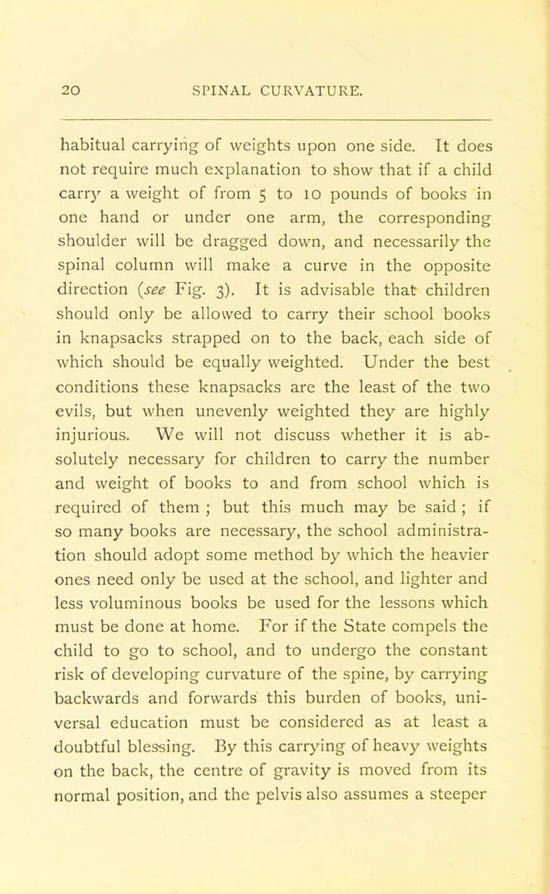 habitual carrying of weights upon one side. It does not require much explanation to show that if a child carry a weight of from 5 to 10 pounds of books in one hand or under one arm, the corresponding shoulder will be dragged down, and necessarily the spinal column will make a curve in the opposite direction (see Fig. 3). It is advisable that children should only be allowed to carry their school books in knapsacks strapped on to the back, each side of which should be equally weighted. Under the best conditions these knapsacks are the least of the two evils, but when unevenly weighted they are highly injurious. We will not discuss whether it is ab- solutely necessary for children to carry the number and weight of books to and from school which is required of them ; but this much may be said ; if so many books are necessary, the school administra- tion should adopt some method by which the heavier ones need only be used at the school, and lighter and less voluminous books be used for the lessons which must be done at home. For if the State compels the child to go to school, and to undergo the constant risk of developing curvature of the spine, by carrying backwards and forwards this burden of books, uni- versal education must be considered as at least a doubtful blessing. By this carrying of heavy weights on the back, the centre of gravity is moved from its normal position, and the pelvis also assumes a steeper