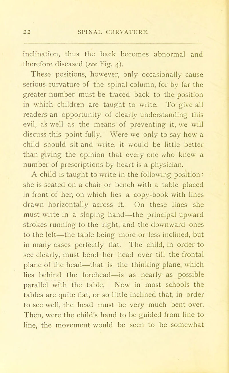 inclination, thus the back becomes abnormal and therefore diseased {see Fig. 4). These positions, however, only occasionally cause serious curvature of the spinal column, for by far the greater number must be traced back to the position in which children are taught to write. To give all readers an opportunity of clearly understanding this evil, as well as the means of preventing it, we will discuss this point fully. Were we only to say how a child should sit and write, it would be little better than giving the opinion that every one who knew a number of prescriptions by heart is a physician. A child is taught to write in the following position : she is seated on a chair or bench with a table placed in front of her, on which lies a copy-book with lines drawn horizontally across it. On these lines she must write in a sloping hand—the principal upward strokes running to the right, and the downward ones to the left—the table being more or less inclined, but in many cases perfectly flat. The child, in order to see clearly, must bend her head over till the frontal plane of the head—that is the thinking plane, which lies behind the forehead—is as nearly as possible parallel with the table. Now in most schools the tables are quite flat, or so little inclined that, in order to see well, the head must be very much bent over. Then, were the child's hand to be guided from line to line, the movement would be seen to be somewhat