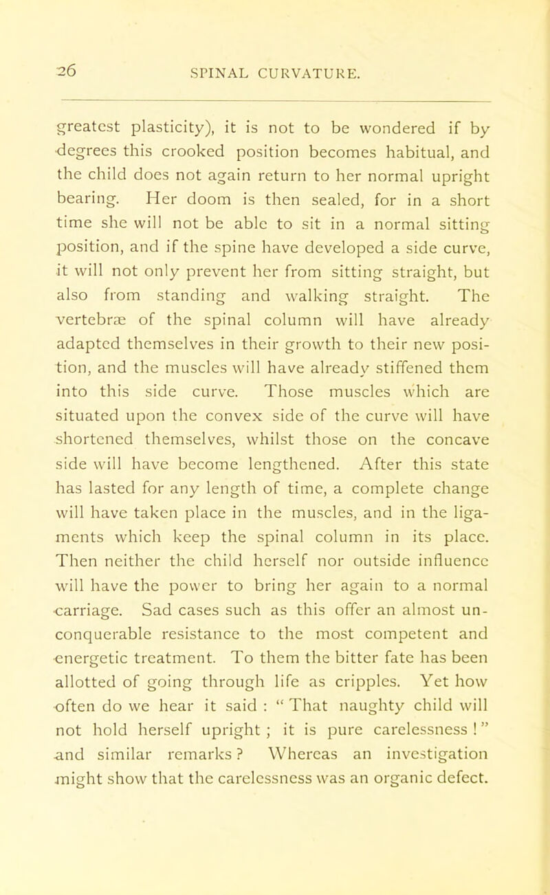 greatest plasticity), it is not to be wondered if by- degrees this crooked position becomes habitual, and the child does not again return to her normal upright bearing. Her doom is then sealed, for in a short time she will not be able to sit in a normal sitting position, and if the spine have developed a side curve, it will not only prevent her from sitting straight, but also from standing and walking straight. The vertebras of the spinal column will have already adapted themselves in their growth to their new posi- tion, and the muscles will have already stiffened them into this side curve. Those muscles which are situated upon the convex side of the curve will have shortened themselves, whilst those on the concave side will have become lengthened. After this state has lasted for any length of time, a complete change will have taken place in the muscles, and in the liga- ments which keep the spinal column in its place. Then neither the child herself nor outside influence will have the power to bring her again to a normal ■carriage. Sad cases such as this offer an almost un- conquerable resistance to the most competent and energetic treatment. To them the bitter fate has been allotted of going through life as cripples. Yet how often do we hear it said :  That naughty child will not hold herself upright ; it is pure carelessness ! and similar remarks ? Whereas an investigation might show that the carelessness was an organic defect.