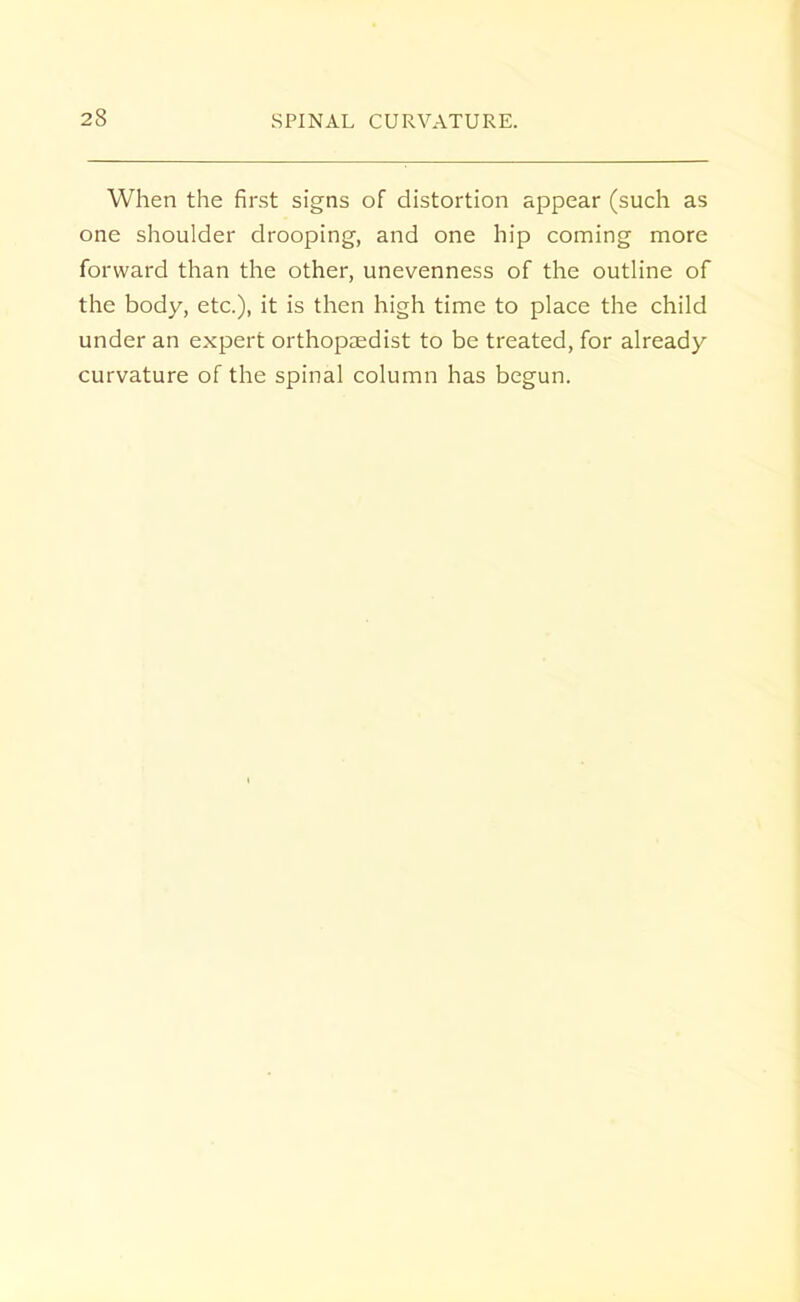 When the first signs of distortion appear (such as one shoulder drooping, and one hip coming more forward than the other, unevenness of the outline of the body, etc.), it is then high time to place the child under an expert orthopaedist to be treated, for already curvature of the spinal column has begun.