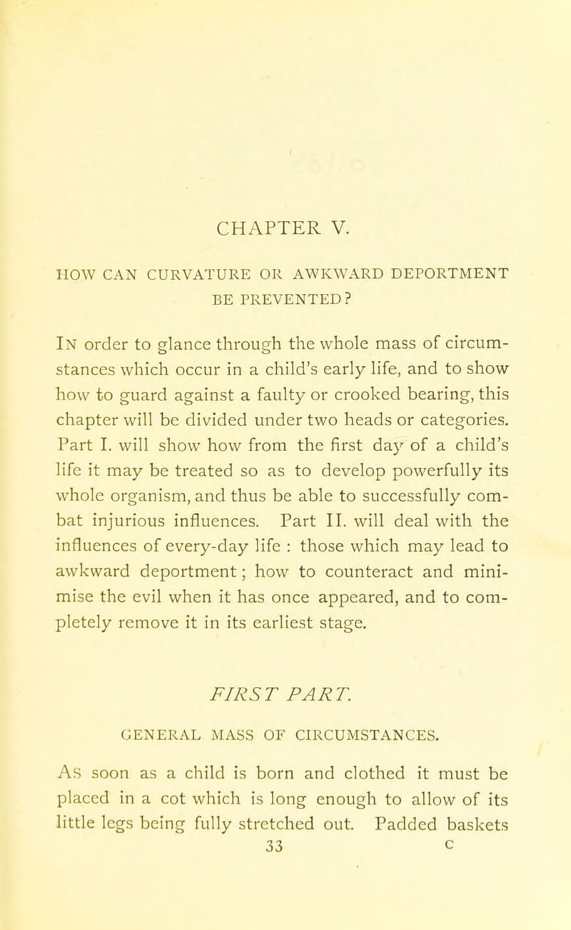 HOW CAN CURVATURE OR AWKWARD DEPORTMENT BE PREVENTED? In order to glance through the whole mass of circum- stances which occur in a child's early life, and to show how to guard against a faulty or crooked bearing, this chapter will be divided under two heads or categories. Part I. will show how from the first day of a child's life it may be treated so as to develop powerfully its whole organism, and thus be able to successfully com- bat injurious influences. Part II. will deal with the influences of every-day life : those which may lead to awkward deportment; how to counteract and mini- mise the evil when it has once appeared, and to com- pletely remove it in its earliest stage. FIRST PART. GENERAL MASS OF CIRCUMSTANCES. As soon as a child is born and clothed it must be placed in a cot which is long enough to allow of its little legs being fully stretched out. Padded baskets