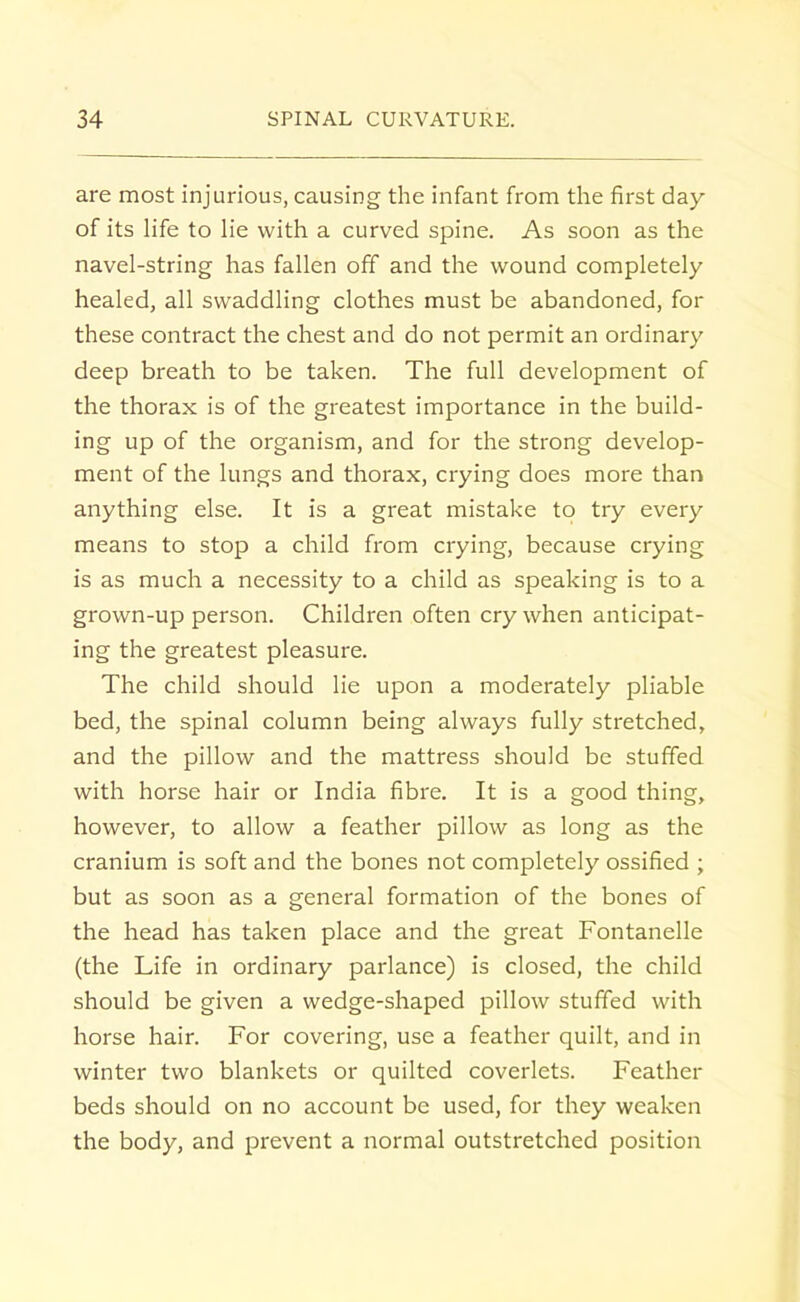 are most injurious, causing the infant from the first day of its life to lie with a curved spine. As soon as the navel-string has fallen off and the wound completely healed, all swaddling clothes must be abandoned, for these contract the chest and do not permit an ordinary deep breath to be taken. The full development of the thorax is of the greatest importance in the build- ing up of the organism, and for the strong develop- ment of the lungs and thorax, crying does more than anything else. It is a great mistake to try every means to stop a child from crying, because crying is as much a necessity to a child as speaking is to a grown-up person. Children often cry when anticipat- ing the greatest pleasure. The child should lie upon a moderately pliable bed, the spinal column being always fully stretched, and the pillow and the mattress should be stuffed with horse hair or India fibre. It is a good thing, however, to allow a feather pillow as long as the cranium is soft and the bones not completely ossified ; but as soon as a general formation of the bones of the head has taken place and the great Fontanelle (the Life in ordinary parlance) is closed, the child should be given a wedge-shaped pillow stuffed with horse hair. For covering, use a feather quilt, and in winter two blankets or quilted coverlets. Feather beds should on no account be used, for they weaken the body, and prevent a normal outstretched position