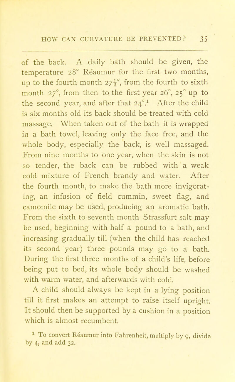 of the back. A daily bath should be given, the temperature 280 Re'aumur for the first two months, up to the fourth month 27^°, from the fourth to sixth month 270, from then to the first year 260, 250 up to the second year, and after that 240.1 After the child is six months old its back should be treated with cold massage. When taken out of the bath it is wrapped in a bath towel, leaving only the face free, and the whole body, especially the back, is well massaged. From nine months to one year, when the skin is not so tender, the back can be rubbed with a weak cold mixture of French brandy and water. After the fourth month, to make the bath more invigorat- ing, an infusion of field cummin, sweet flag, and camomile may be used, producing an aromatic bath. From the sixth to seventh month Strassfurt salt may be used, beginning with half a pound to a bath, and increasing gradually till (when the child has reached its second year) three pounds may go to a bath. During the first three months of a child's life, before being put to bed, its whole body should be washed with warm water, and afterwards with cold. A child should always be kept in a lying position till it first makes an attempt to raise itself upright. It should then be supported by a cushion in a position which is almost recumbent. 1 To convert Reaumur into Fahrenheit, multiply by 9, divide by 4, and add 32.