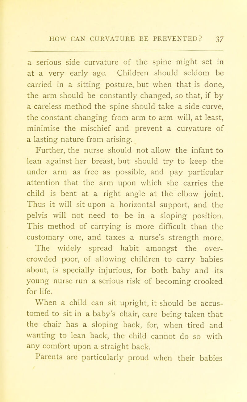 a serious side curvature of the spine might set in at a very early age. Children should seldom be carried in a sitting posture, but when that is done, the arm should be constantly changed, so that, if by a careless method the spine should take a side curve, the constant changing from arm to arm will, at least, minimise the mischief and prevent a curvature of a lasting nature from arising. Further, the nurse should not allow the infant to lean against her breast, but should try to keep the under arm as free as possible, and pay particular attention that the arm upon which she carries the child is bent at a right angle at the elbow joint. Thus it will sit upon a horizontal support, and the pelvis will not need to be in a sloping position. This method of carrying is more difficult than the customary one, and taxes a nurse's strength more. The widely spread habit amongst the over- crowded poor, of allowing children to carry babies about, is specially injurious, for both baby and its young nurse run a serious risk of becoming crooked for life. When a child can sit upright, it should be accus- tomed to sit in a baby's chair, care being taken that the chair has a sloping back, for, when tired and wanting to lean back, the child cannot do so with any comfort upon a straight back. Parents arc particularly proud when their babies