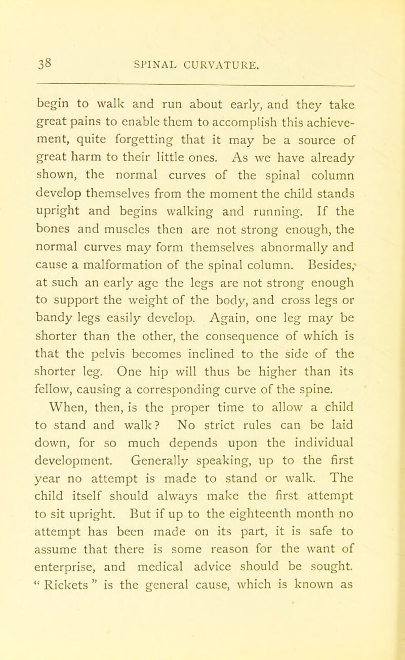 begin to walk and run about early, and they take great pains to enable them to accomplish this achieve- ment, quite forgetting that it may be a source of great harm to their little ones. As we have already shown, the normal curves of the spinal column develop themselves from the moment the child stands upright and begins walking and running. If the bones and muscles then are not strong enough, the normal curves may form themselves abnormally and cause a malformation of the spinal column. Besides,1 at such an early age the legs are not strong enough to support the weight of the body, and cross legs or bandy legs easily develop. Again, one leg may be shorter than the other, the consequence of which is that the pelvis becomes inclined to the side of the shorter leg. One hip will thus be higher than its fellow, causing a corresponding curve of the spine. When, then, is the proper time to allow a child to stand and walk ? No strict rules can be laid down, for so much depends upon the individual development. Generally speaking, up to the first year no attempt is made to stand or walk. The child itself should always make the first attempt to sit upright. But if up to the eighteenth month no attempt has been made on its part, it is safe to assume that there is some reason for the want of enterprise, and medical advice should be sought.  Rickets  is the general cause, which is known as