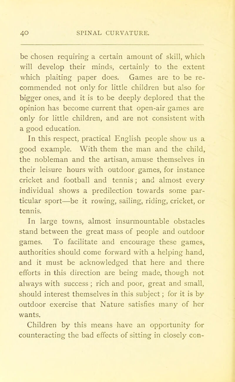 be chosen requiring a certain amount of skill, which will develop their minds, certainly to the extent which plaiting paper does. Games are to be re- commended not only for little children but also for bigger ones, and it is to be deeply deplored that the opinion has become current that open-air games are only for little children, and are not consistent with a good education. In this respect, practical English people show us a good example. With them the man and the child, the nobleman and the artisan, amuse themselves in their leisure hours with outdoor games, for instance cricket and football and tennis ; and almost every individual shows a predilection towards some par- ticular sport—be it rowing, sailing, riding, cricket, or tennis. In large towns, almost insurmountable obstacles stand between the great mass of people and outdoor games. To facilitate and encourage these games, authorities should come forward with a helping hand, and it must be acknowledged that here and there efforts in this direction are being made, though not always with success ; rich and poor, great and small, should interest themselves in this subject; for it is by outdoor exercise that Nature satisfies many of her wants. Children by this means have an opportunity for counteracting the bad effects of sitting in closely con-
