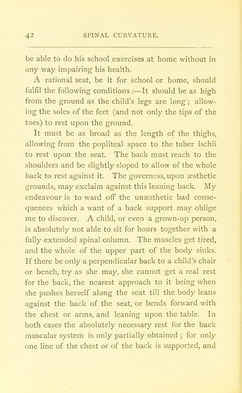 be able to do his school exercises at home without in any way impairing his health. A rational seat, be it for school or home, should fulfil the following conditions :—It should be as high from the ground as the child's legs are long; allow- ing the soles of the feet (and not only the tips of the toes) to rest upon the ground. It must be as broad as the length of the thighs, allowing from the popliteal space to the tuber ischii to rest upon the seat. The back must reach to the shoulders and be slightly sloped to allow of the whole back to rest against it. The governess, upon aesthetic grounds, may exclaim against this leaning back. My endeavour is to ward off the unaesthetic bad conse- quences which a want of a back support may oblige me to discover. A child, or even a grown-up person, is absolutely not able to sit for hours together with a fully extended spinal column. The muscles get tired, and the whole of the upper part of the body sinks. If there be only a perpendicular back to a child's chair or bench, try as she may, she cannot get a real rest for the back, the nearest approach to it being when she pushes herself along the seat till the body leans against the back of the seat, or bends forward with the chest or arms, and leaning upon the table. In both cases the absolutely necessary rest for the back muscular system is only partially obtained ; for only one line of the chest or of the back is supported, and