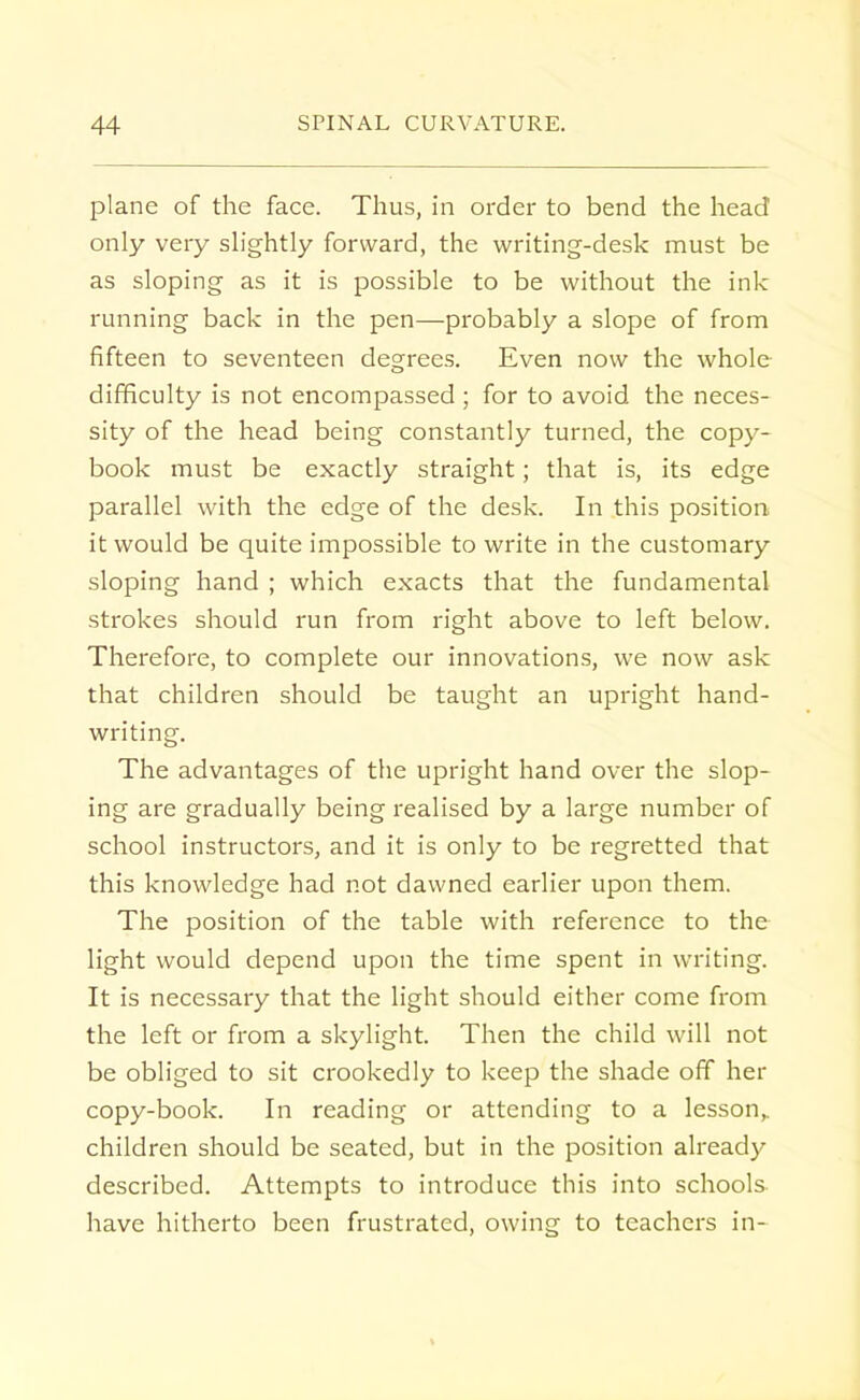 plane of the face. Thus, in order to bend the head only very slightly forward, the writing-desk must be as sloping as it is possible to be without the ink running back in the pen—probably a slope of from fifteen to seventeen degrees. Even now the whole difficulty is not encompassed ; for to avoid the neces- sity of the head being constantly turned, the copy- book must be exactly straight; that is, its edge parallel with the edge of the desk. In this position it would be quite impossible to write in the customary sloping hand ; which exacts that the fundamental strokes should run from right above to left below. Therefore, to complete our innovations, we now ask that children should be taught an upright hand- writing. The advantages of the upright hand over the slop- ing are gradually being realised by a large number of school instructors, and it is only to be regretted that this knowledge had not dawned earlier upon them. The position of the table with reference to the light would depend upon the time spent in writing. It is necessary that the light should either come from the left or from a skylight. Then the child will not be obliged to sit crookedly to keep the shade off her copy-book. In reading or attending to a lesson,, children should be seated, but in the position already described. Attempts to introduce this into schools have hitherto been frustrated, owing to teachers in-