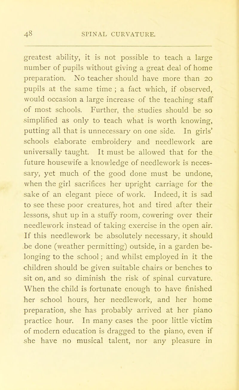 greatest ability, it is not possible to teach a large number of pupils without giving a great deal of home preparation. No teacher should have more than 20 pupils at the same time ; a fact which, if observed, would occasion a large increase of the teaching staff of most schools. Further, the studies should be so simplified as only to teach what is worth knowing, putting all that is unnecessary on one side. In girls' schools elaborate embroidery and needlework are universally taught. It must be allowed that for the future housewife a knowledge of needlework is neces- sary, yet much of the good done must be undone, when the girl sacrifices her upright carriage for the sake of an elegant piece of work. Indeed, it is sad to see these poor creatures, hot and tired after their lessons, shut up in a stuffy room, cowering over their needlework instead of taking exercise in the open air. If this needlework be absolutely necessary, it should .be done (weather permitting) outside, in a garden be- longing to the school; and whilst employed in it the children should be given suitable chairs or benches to sit on, and so diminish the risk of spinal curvature. When the child is fortunate enough to have finished her school hours, her needlework, and her home preparation, she has probably arrived at her piano practice hour. In many cases the poor little victim of modern education is dragged to the piano, even if she have no musical talent, nor any pleasure in