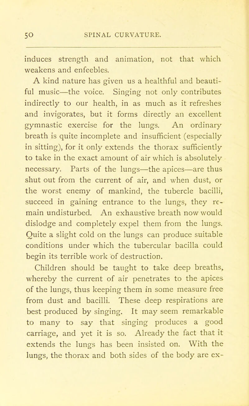 induces strength and animation, not that which weakens and enfeebles. A kind nature has given us a healthful and beauti- ful music—the voice. Singing not only contributes indirectly to our health, in as much as it refreshes and invigorates, but it forms directly an excellent gymnastic exercise for the lungs. An ordinary breath is quite incomplete and insufficient (especially in sitting), for it only extends the thorax sufficiently to take in the exact amount of air which is absolutely necessary. Parts of the lungs—the apices—are thus shut out from the current of air, and when dust, or the worst enemy of mankind, the tubercle bacilli, succeed in gaining entrance to the lungs, they re- main undisturbed. An exhaustive breath now would dislodge and completely expel them from the lungs. Quite a slight cold on the lungs can produce suitable conditions under which the tubercular bacilla could begin its terrible work of destruction. Children should be taught to take deep breaths, whereby the current of air penetrates to the apices of the lungs, thus keeping them in some measure free from dust and bacilli. These deep respirations are best produced by singing. It may seem remarkable to many to say that singing produces a good carriage, and yet it is so. Already the fact that it extends the lungs has been insisted on. With the lungs, the thorax and both sides of the body are ex-