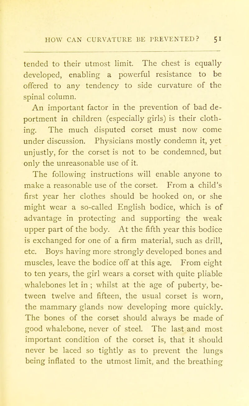 tended to their utmost limit. The chest is equally developed, enabling a powerful resistance to be offered to any tendency to side curvature of the spinal column. An important factor in the prevention of bad de- portment in children (especially girls) is their cloth- ing. The much disputed corset must now come under discussion. Physicians mostly condemn it, yet unjustly, for the corset is not to be condemned, but only the unreasonable use of it. The following instructions will enable anyone to make a reasonable use of the corset. From a child's first year her clothes should be hooked on, or she might wear a so-called English bodice, which is of advantage in protecting and supporting the weak upper part of the body. At the fifth year this bodice is exchanged for one of a firm material, such as drill, etc. Boys having more strongly developed bones and muscles, leave the bodice off at this age. From eight to ten years, the girl wears a corset with quite pliable whalebones let in ; whilst at the age of puberty, be- tween twelve and fifteen, the usual corset is worn, the mammary glands now developing more quickly. The bones of the corset should always be made of good whalebone, never of steel. The last and most important condition of the corset is, that it should never be laced so tightly as to prevent the lungs being inflated to the utmost limit, and the breathing