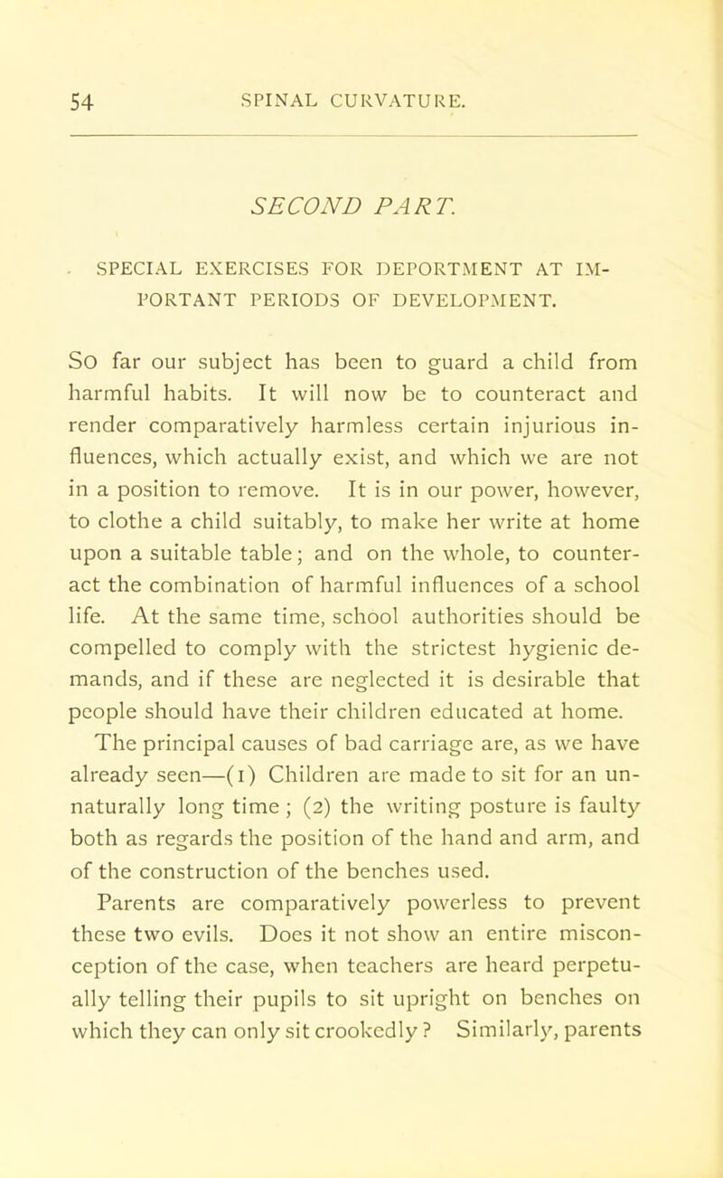 SECOND PART. ■ SPECIAL EXERCISES FOR DEPORTMENT AT IM- PORTANT PERIODS OF DEVELOPMENT. So far our subject has been to guard a child from harmful habits. It will now be to counteract and render comparatively harmless certain injurious in- fluences, which actually exist, and which we are not in a position to remove. It is in our power, however, to clothe a child suitably, to make her write at home upon a suitable table; and on the whole, to counter- act the combination of harmful influences of a school life. At the same time, school authorities should be compelled to comply with the strictest hygienic de- mands, and if these are neglected it is desirable that people should have their children educated at home. The principal causes of bad carriage are, as we have already seen—(i) Children are made to sit for an un- naturally long time ; (2) the writing posture is faulty both as regards the position of the hand and arm, and of the construction of the benches used. Parents are comparatively powerless to prevent these two evils. Does it not show an entire miscon- ception of the case, when teachers are heard perpetu- ally telling their pupils to sit upright on benches on which they can only sit crookedly ? Similarly, parents