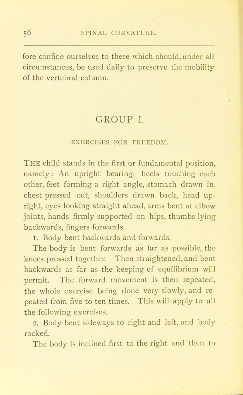 fore confine ourselves to these which should, under all circumstances, be used daily to preserve the mobility of the vertebral column. GROUP I. EXERCISES FOR FREEDOM. The child stands in the first or fundamental position, namely: An upright bearing, heels touching each other, feet forming a right angle, stomach drawn in, chest pressed out, shoulders drawn back, head up- right, eyes looking straight ahead, arms bent at elbow joints, hands firmly supported on hips, thumbs lying backwards, fingers forwards. 1. Body bent backwards and forwards. The body is bent forwards as far as possible, the knees pressed together. Then straightened, and bent backwards as far as the keeping of equilibrium will permit. The forward movement is then repeated, the whole exercise being done very slowly, and re- peated from five to ten times. This will apply to all the following exercises. 2. Body bent sideways to right and left, and body rocked. The body is inclined first to the right and then to