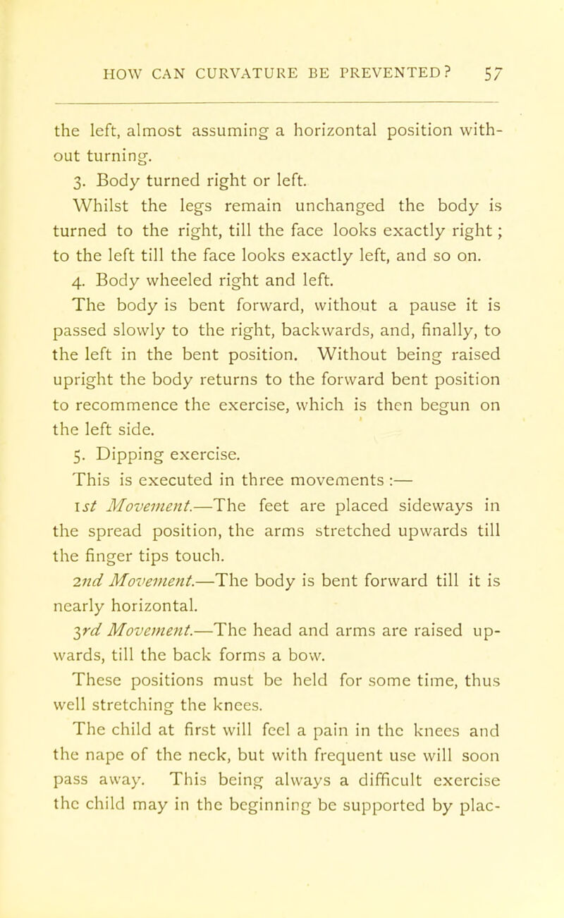 the left, almost assuming a horizontal position with- out turning. 3. Body turned right or left. Whilst the legs remain unchanged the body is turned to the right, till the face looks exactly right; to the left till the face looks exactly left, and so on. 4. Body wheeled right and left. The body is bent forward, without a pause it is passed slowly to the right, backwards, and, finally, to the left in the bent position. Without being raised upright the body returns to the forward bent position to recommence the exercise, which is then begun on the left side. 5. Dipping exercise. This is executed in three movements :— 1st Movement.—The feet are placed sideways in the spread position, the arms stretched upwards till the finger tips touch. 2nd Movement.—The body is bent forward till it is nearly horizontal. yd Movement.—The head and arms are raised up- wards, till the back forms a bow. These positions must be held for some time, thus well stretching the knees. The child at first will feel a pain in the knees and the nape of the neck, but with frequent use will soon pass away. This being always a difficult exercise the child may in the beginning be supported by plac-