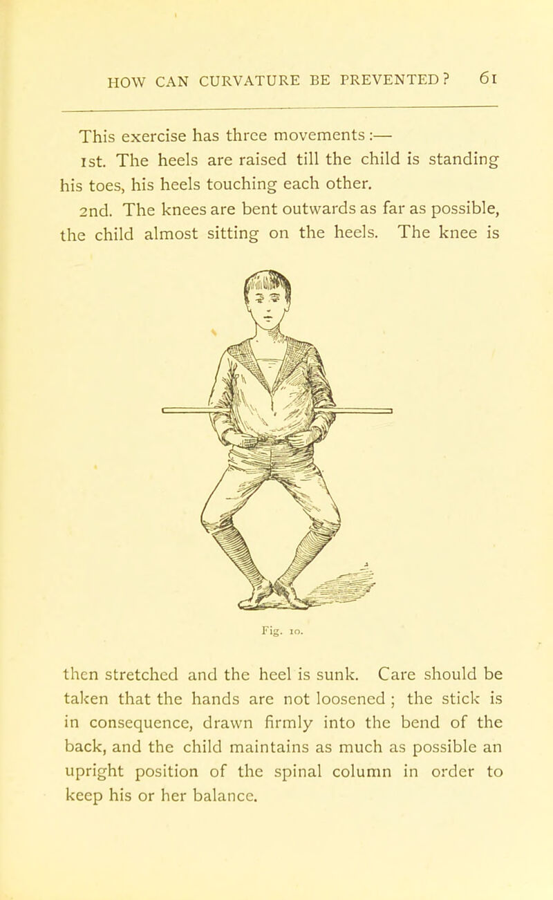 This exercise has three movements :— ist. The heels are raised till the child is standing his toes, his heels touching each other. 2nd. The knees are bent outwards as far as possible, the child almost sitting on the heels. The knee is Fig. 10. then stretched and the heel is sunk. Care should be taken that the hands are not loosened ; the stick is in consequence, drawn firmly into the bend of the back, and the child maintains as much as possible an upright position of the spinal column in order to keep his or her balance.