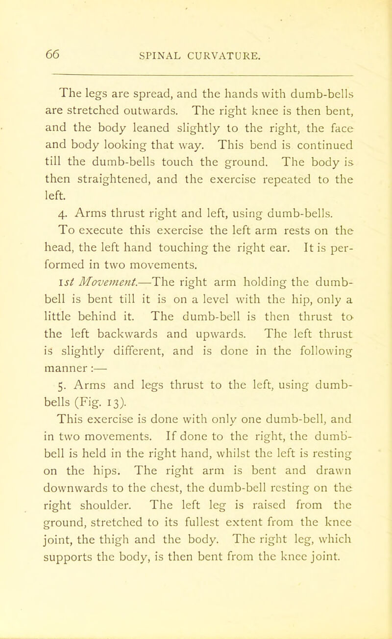 The legs are spread, and the hands with dumb-bells are stretched outwards. The right knee is then bent, and the body leaned slightly to the right, the face and body looking that way. This bend is continued till the dumb-bells touch the ground. The body is then straightened, and the exercise repeated to the left. 4. Arms thrust right and left, using dumb-bells. To execute this exercise the left arm rests on the head, the left hand touching the right ear. It is per- formed in two movements. 1st Movement.—The right arm holding the dumb- bell is bent till it is on a level with the hip, only a little behind it. The dumb-bell is then thrust to the left backwards and upwards. The left thrust is slightly different, and is done in the following manner:— 5. Arms and legs thrust to the left, using dumb- bells (Fig. 13). This exercise is done with only one dumb-bell, and in two movements. If done to the right, the dumb- bell is held in the right hand, whilst the left is resting on the hips. The right arm is bent and drawn downwards to the chest, the dumb-bell resting on the right shoulder. The left leg is raised from the ground, stretched to its fullest extent from the knee joint, the thigh and the body. The right leg, which supports the body, is then bent from the knee joint.