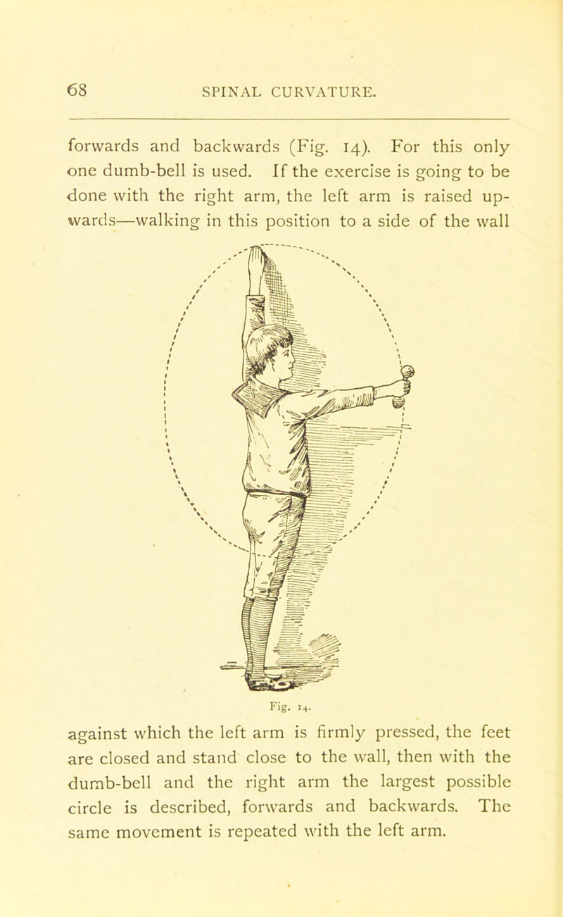 forwards and backwards (Fig. 14). For this only one dumb-bell is used. If the exercise is going to be done with the right arm, the left arm is raised up- wards—walking in this position to a side of the wall Fig. i4. against which the left arm is firmly pressed, the feet are closed and stand close to the wall, then with the dumb-bell and the right arm the largest possible circle is described, forwards and backwards. The same movement is repeated with the left arm.