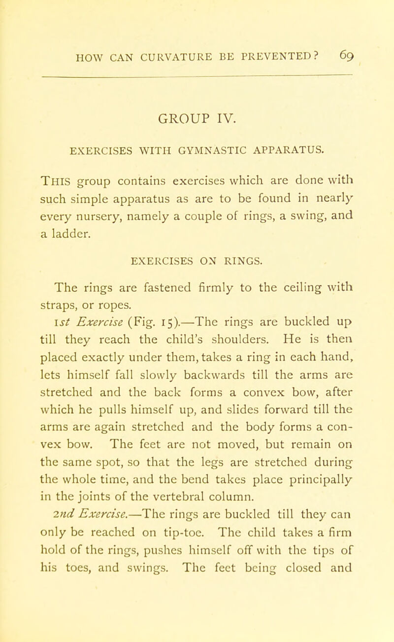 GROUP IV. EXERCISES WITH GYMNASTIC APPARATUS. This group contains exercises which are done with such simple apparatus as are to be found in nearly every nursery, namely a couple of rings, a swing, and a ladder. EXERCISES ON RINGS. The rings are fastened firmly to the ceiling with straps, or ropes. 1st Exercise (Fig. 15).—The rings are buckled up till they reach the child's shoulders. He is then placed exactly under them, takes a ring in each hand, lets himself fall slowly backwards till the arms are stretched and the back forms a convex bow, after which he pulls himself up, and slides forward till the arms are again stretched and the body forms a con- vex bow. The feet are not moved, but remain on the same spot, so that the legs are stretched during the whole time, and the bend takes place principally in the joints of the vertebral column. 2nd Exercise.—The rings are buckled till they can only be reached on tip-toe. The child takes a firm hold of the rings, pushes himself off with the tips of his toes, and swings. The feet being closed and